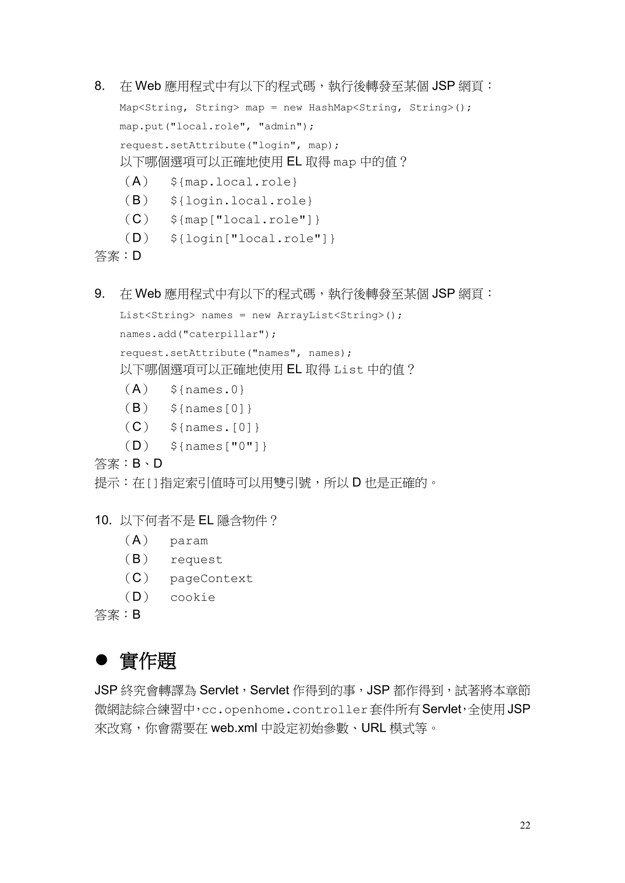 8.   在 Web 應用程式中有以下的程式碼，執行後轉發至某個 JSP 網頁：
     Map<String, String> map = new HashMap<String, String>();
     map.put("local.role", "admin");
     request.setAttribute("login", map);
     以下哪個選項可以正確地使用 EL 取得 map 中的值？
  （A）        ${map.local.role}
  （B）        ${login.local.role}
  （C）        ${map["local.role"]}
  （D）        ${login["local.role"]}
答案：D


9.   在 Web 應用程式中有以下的程式碼，執行後轉發至某個 JSP 網頁：
     List<String> names = new ArrayList<String>();
     names.add("caterpillar");
     request.setAttribute("names", names);
     以下哪個選項可以正確地使用 EL 取得 List 中的值？
  （A） ${names.0}
  （B） ${names[0]}
  （C） ${names.[0]}
  （D） ${names["0"]}
答案：B、D
提示：在[]指定索引值時可以用雙引號，所以 D 也是正確的。


10. 以下何者不是 EL 隱含物件？
  （A）        param
  （B）        request
  （C）        pageContext
  （D）        cookie
答案：B


 實作題
JSP 終究會轉譯為 Servlet，Servlet 作得到的事，JSP 都作得到，試著將本章節
微網誌綜合練習中 cc.openhome.controller 套件所有 Servlet 全使用 JSP
          ，                                ，
來改寫，你會需要在 web.xml 中設定初始參數、URL 模式等。




                                                                22
 