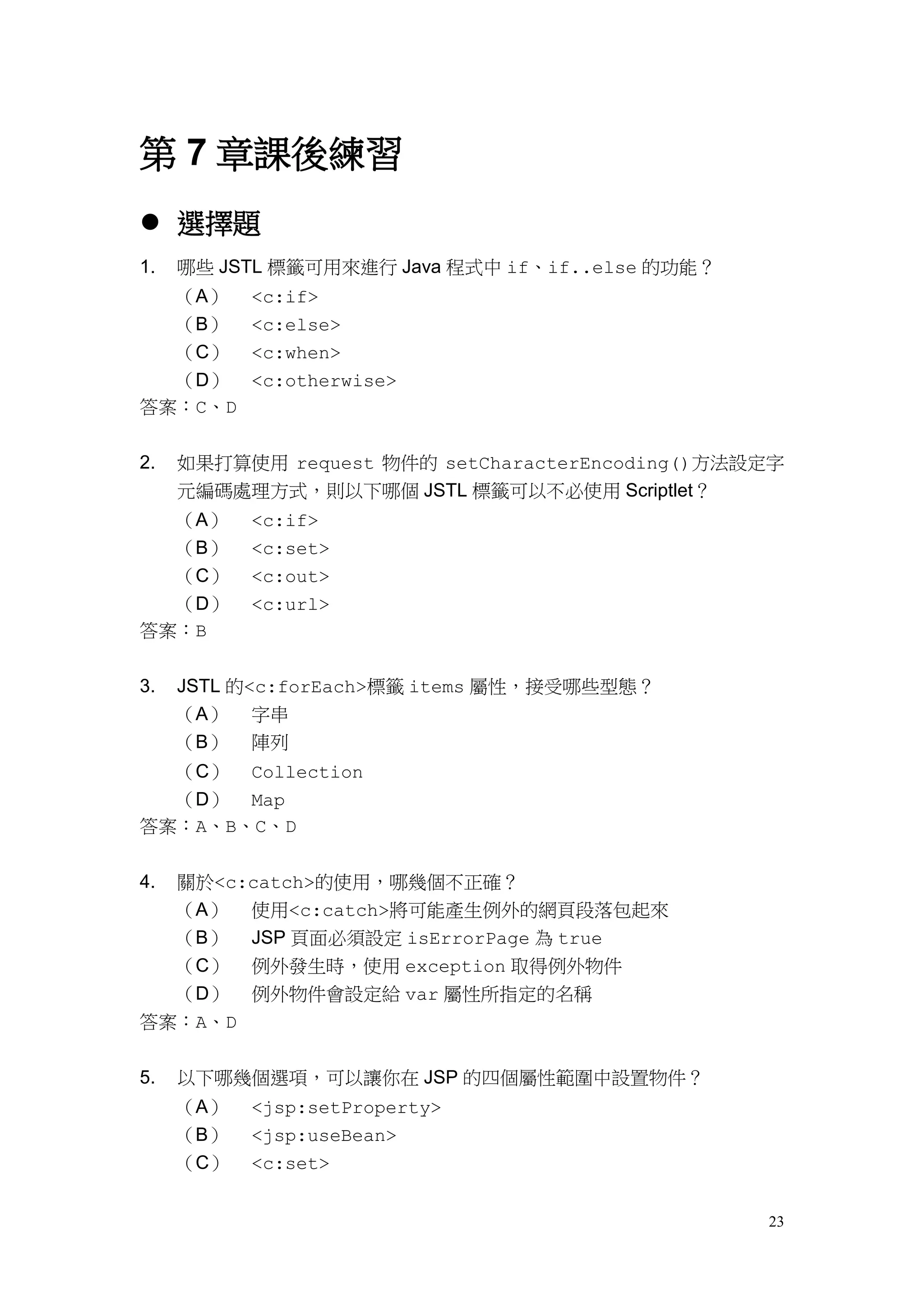 第 7 章課後練習
 選擇題
1.   哪些 JSTL 標籤可用來進行 Java 程式中 if、if..else 的功能？
  （A）      <c:if>
  （B）      <c:else>
  （C）      <c:when>
  （D）      <c:otherwise>
答案：C、D


2.   如果打算使用 request 物件的 setCharacterEncoding()方法設定字
     元編碼處理方式，則以下哪個 JSTL 標籤可以不必使用 Scriptlet？
  （A）      <c:if>
  （B）      <c:set>
  （C）      <c:out>
  （D）      <c:url>
答案：B


3.   JSTL 的<c:forEach>標籤 items 屬性，接受哪些型態？
     （A） 字串
     （B） 陣列
  （C） Collection
  （D） Map
答案：A、B、C、D


4.   關於<c:catch>的使用，哪幾個不正確？
     （A） 使用<c:catch>將可能產生例外的網頁段落包起來
     （B） JSP 頁面必須設定 isErrorPage 為 true
  （C） 例外發生時，使用 exception 取得例外物件
  （D） 例外物件會設定給 var 屬性所指定的名稱
答案：A、D


5.   以下哪幾個選項，可以讓你在 JSP 的四個屬性範圍中設置物件？
     （A）   <jsp:setProperty>
     （B）   <jsp:useBean>
     （C）   <c:set>


                                                 23
 