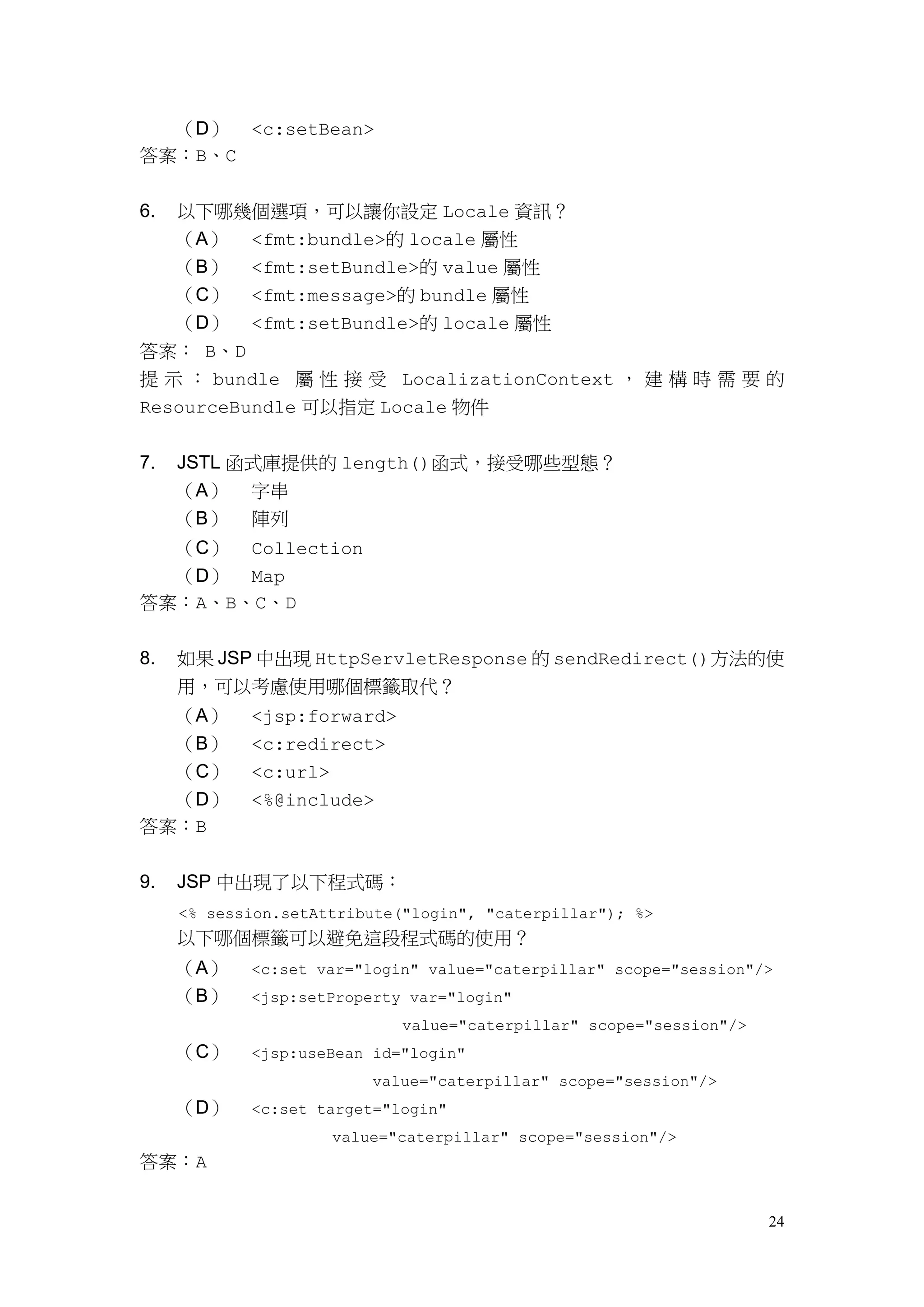 （D） <c:setBean>
答案：B、C


6. 以下哪幾個選項，可以讓你設定 Locale 資訊？
   （A） <fmt:bundle>的 locale 屬性
   （B） <fmt:setBundle>的 value 屬性
   （C） <fmt:message>的 bundle 屬性
   （D） <fmt:setBundle>的 locale 屬性
答案： B、D
提 示 ： bundle 屬 性 接 受 LocalizationContext ， 建 構 時 需 要 的
ResourceBundle 可以指定 Locale 物件


7.   JSTL 函式庫提供的 length()函式，接受哪些型態？
     （A） 字串
     （B）    陣列
  （C） Collection
  （D） Map
答案：A、B、C、D


8.   如果 JSP 中出現 HttpServletResponse 的 sendRedirect()方法的使
     用，可以考慮使用哪個標籤取代？
  （A）       <jsp:forward>
  （B）       <c:redirect>
  （C）       <c:url>
  （D）       <%@include>
答案：B


9.   JSP 中出現了以下程式碼：
     <% session.setAttribute("login", "caterpillar"); %>
     以下哪個標籤可以避免這段程式碼的使用？
     （A）    <c:set var="login" value="caterpillar" scope="session"/>
     （B）    <jsp:setProperty var="login"
                             value="caterpillar" scope="session"/>
     （C）    <jsp:useBean id="login"
                         value="caterpillar" scope="session"/>
     （D）    <c:set target="login"
                     value="caterpillar" scope="session"/>
答案：A


                                                                     24
 
