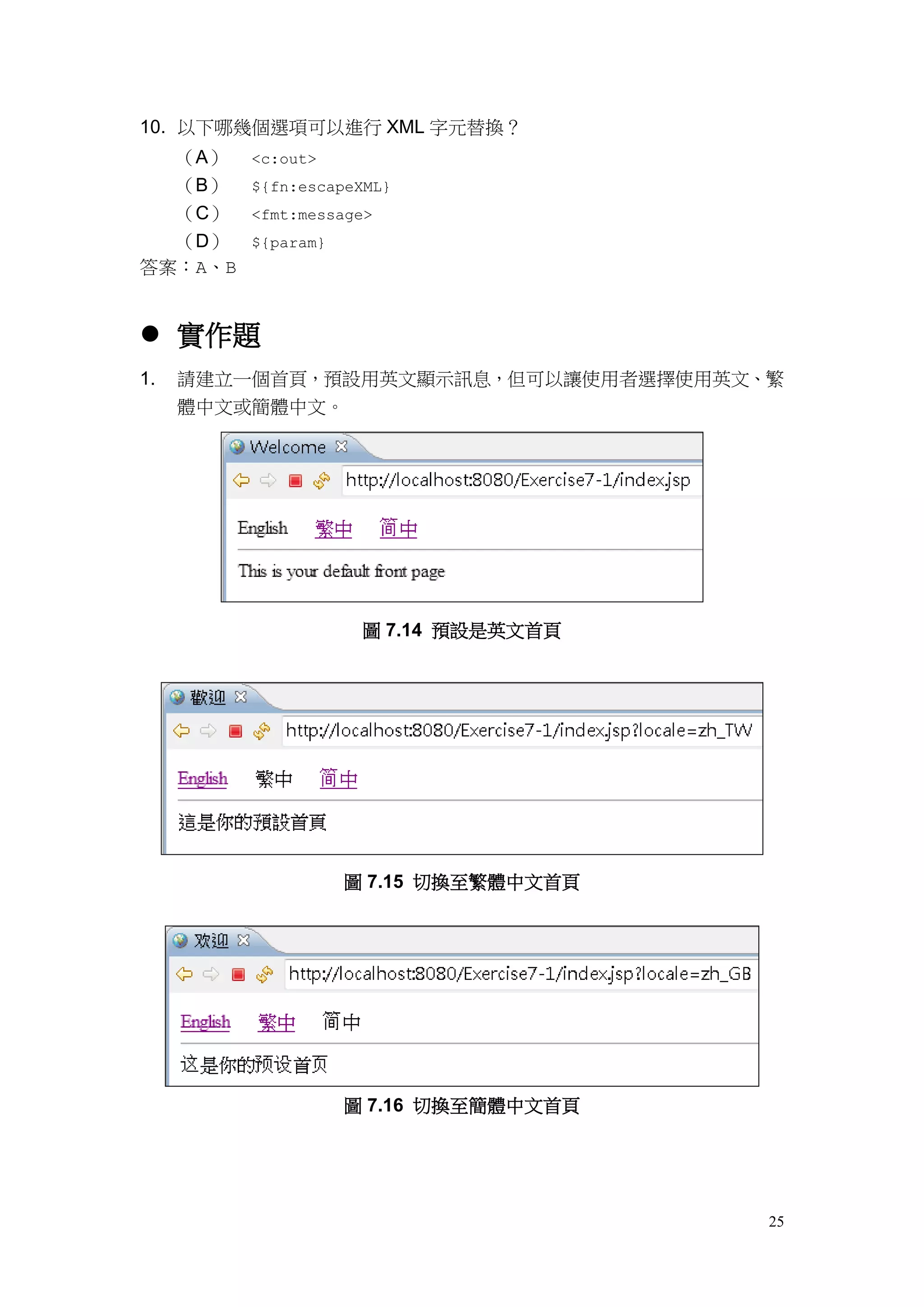 10. 以下哪幾個選項可以進行 XML 字元替換？
  （A）    <c:out>
  （B）    ${fn:escapeXML}
  （C）    <fmt:message>
  （D）    ${param}
答案：A、B


 實作題
1.   請建立一個首頁，預設用英文顯示訊息，但可以讓使用者選擇使用英文、繁
     體中文或簡體中文。




                     圖 7.14 預設是英文首頁




                    圖 7.15 切換至繁體中文首頁




                    圖 7.16 切換至簡體中文首頁




                                       25
 
