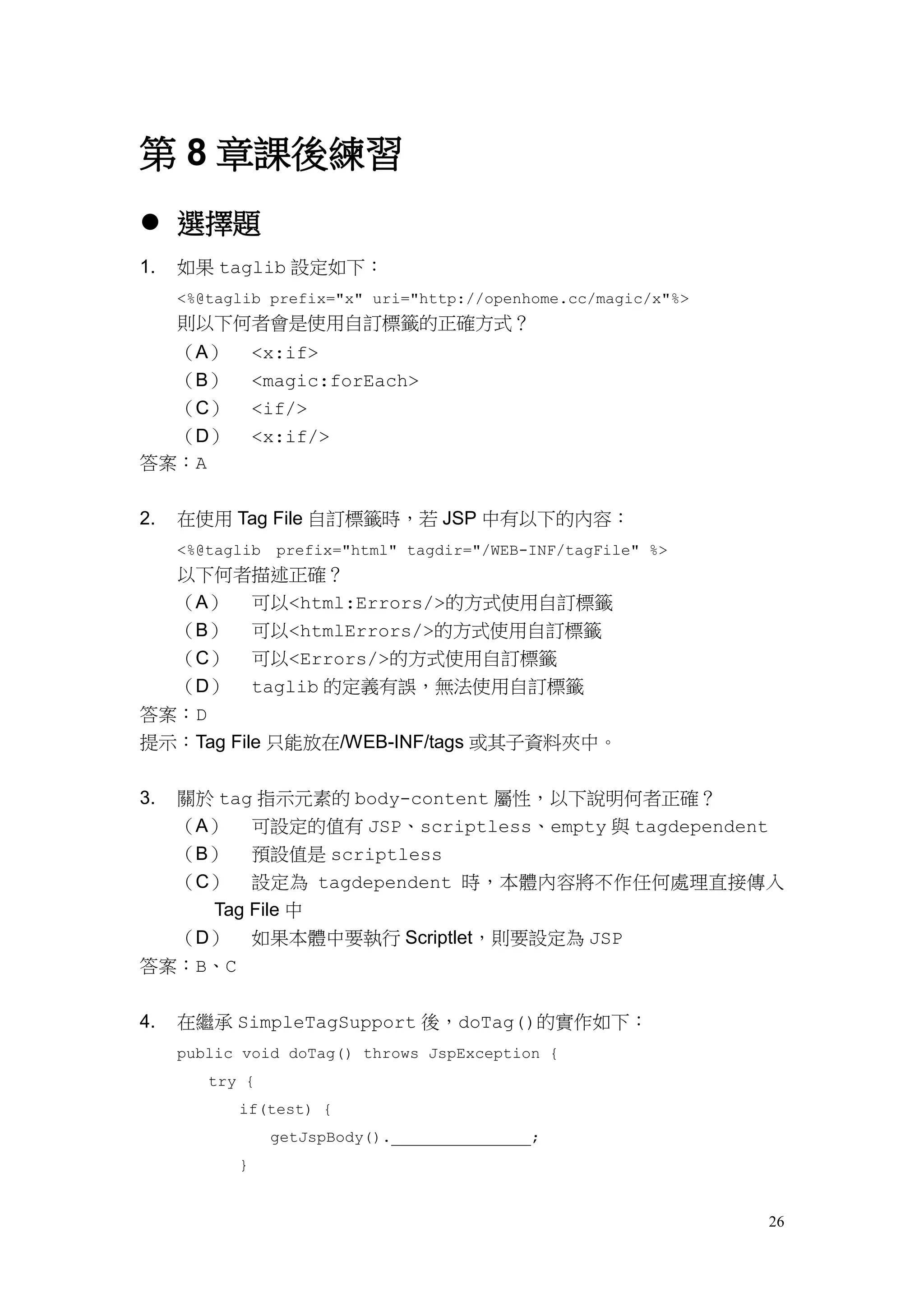 第 8 章課後練習
 選擇題
1.   如果 taglib 設定如下：
     <%@taglib prefix="x" uri="http://openhome.cc/magic/x"%>
     則以下何者會是使用自訂標籤的正確方式？
     （A）       <x:if>
     （B）       <magic:forEach>
     （C）       <if/>
  （D）          <x:if/>
答案：A


2.   在使用 Tag File 自訂標籤時，若 JSP 中有以下的內容：
     <%@taglib   prefix="html" tagdir="/WEB-INF/tagFile" %>
     以下何者描述正確？
     （A） 可以<html:Errors/>的方式使用自訂標籤
     （B） 可以<htmlErrors/>的方式使用自訂標籤
     （C） 可以<Errors/>的方式使用自訂標籤
  （D） taglib 的定義有誤，無法使用自訂標籤
答案：D
提示：Tag File 只能放在/WEB-INF/tags 或其子資料夾中。

3.   關於 tag 指示元素的 body-content 屬性，以下說明何者正確？
     （A） 可設定的值有 JSP、scriptless、empty 與 tagdependent
     （B） 預設值是 scriptless
     （C） 設定為 tagdependent 時，本體內容將不作任何處理直接傳入
       Tag File 中
     （D） 如果本體中要執行 Scriptlet，則要設定為 JSP
答案：B、C


4.   在繼承 SimpleTagSupport 後，doTag()的實作如下：
     public void doTag() throws JspException {
        try {
           if(test) {
                 getJspBody().              ;
           }


                                                               26
 