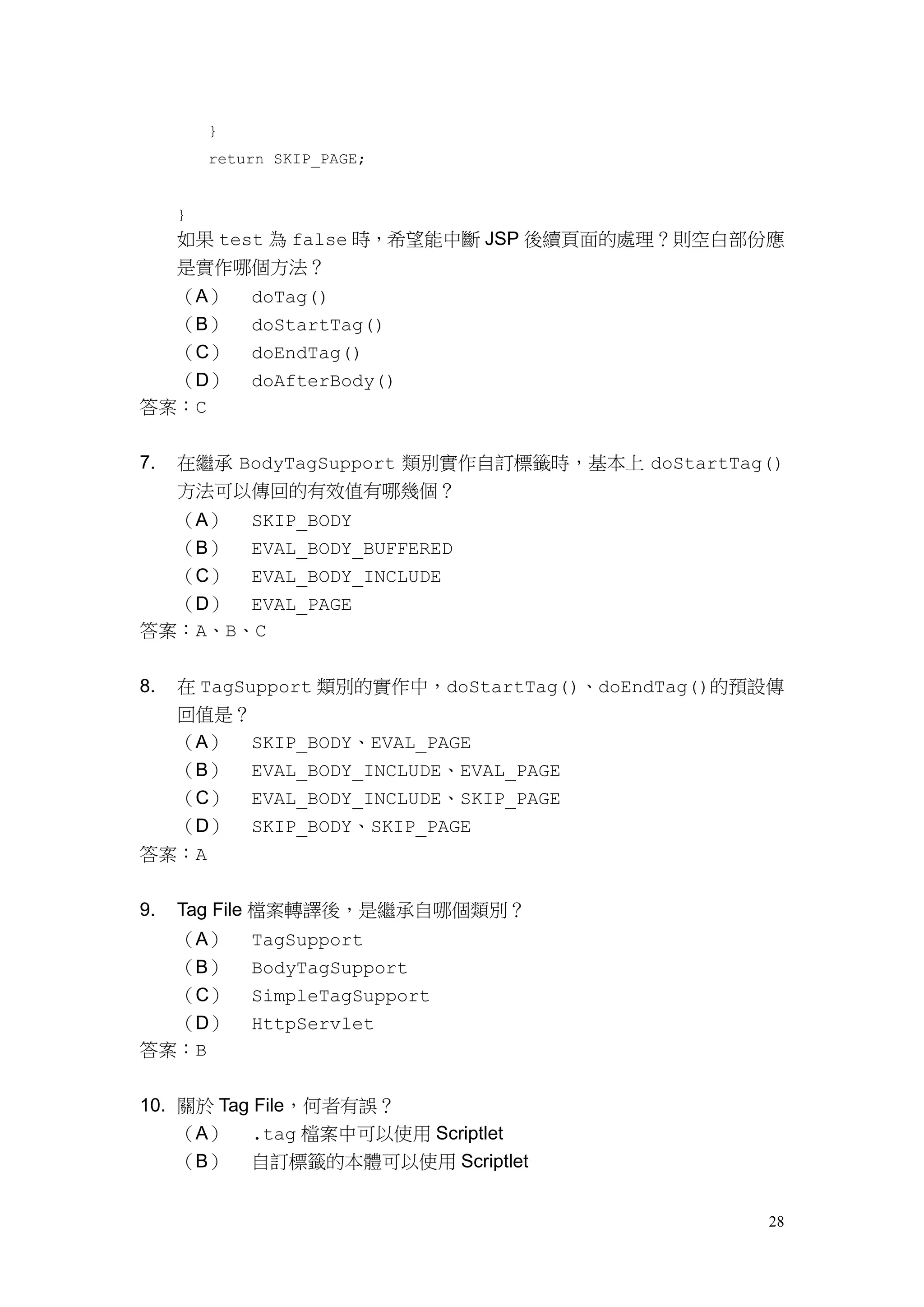 }
         return SKIP_PAGE;


     }
     如果 test 為 false 時，希望能中斷 JSP 後續頁面的處理？則空白部份應
     是實作哪個方法？
  （A）        doTag()
  （B）        doStartTag()
  （C）        doEndTag()
  （D）        doAfterBody()
答案：C


7.   在繼承 BodyTagSupport 類別實作自訂標籤時，基本上 doStartTag()
     方法可以傳回的有效值有哪幾個？
  （A） SKIP_BODY
  （B） EVAL_BODY_BUFFERED
  （C） EVAL_BODY_INCLUDE
  （D） EVAL_PAGE
答案：A、B、C


8.在 TagSupport 類別的實作中，doStartTag()、doEndTag()的預設傳
  回值是？
  （A） SKIP_BODY、EVAL_PAGE
  （B） EVAL_BODY_INCLUDE、EVAL_PAGE
  （C） EVAL_BODY_INCLUDE、SKIP_PAGE
  （D） SKIP_BODY、SKIP_PAGE
答案：A


9.   Tag File 檔案轉譯後，是繼承自哪個類別？
     （A）     TagSupport
  （B）        BodyTagSupport
  （C）        SimpleTagSupport
  （D）        HttpServlet
答案：B


10. 關於 Tag File，何者有誤？
    （A） .tag 檔案中可以使用 Scriptlet
    （B） 自訂標籤的本體可以使用 Scriptlet


                                                28
 