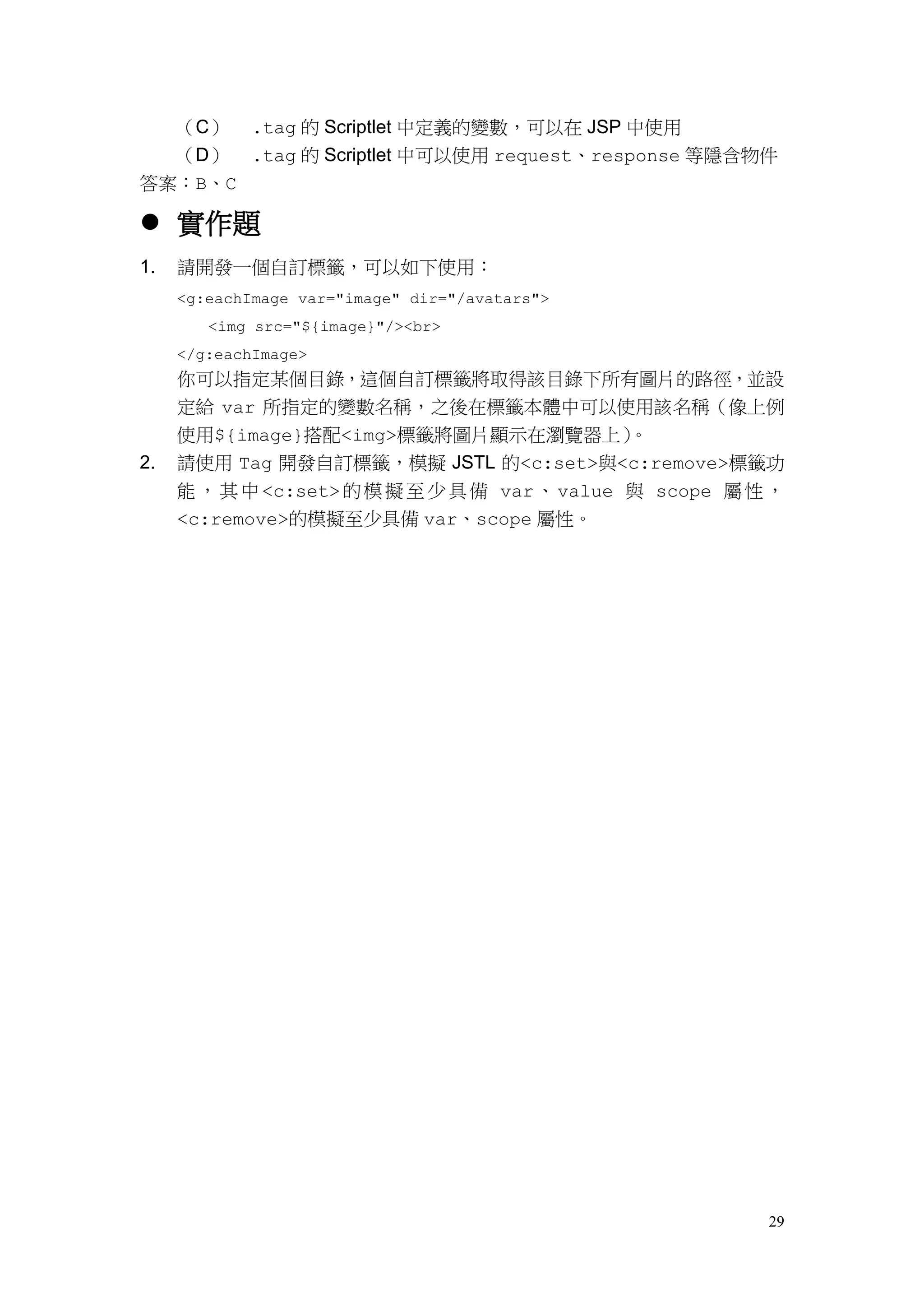 （C）     .tag 的 Scriptlet 中定義的變數，可以在 JSP 中使用
  （D） .tag 的 Scriptlet 中可以使用 request、response 等隱含物件
答案：B、C

 實作題
1.   請開發一個自訂標籤，可以如下使用：
     <g:eachImage var="image" dir="/avatars">
        <img src="${image}"/><br>
     </g:eachImage>
     你可以指定某個目錄，這個自訂標籤將取得該目錄下所有圖片的路徑，並設
     定給 var 所指定的變數名稱，之後在標籤本體中可以使用該名稱（像上例
     使用${image}搭配<img>標籤將圖片顯示在瀏覽器上）            。
2.   請使用 Tag 開發自訂標籤，模擬 JSTL 的<c:set>與<c:remove>標籤功
     能 ， 其 中 <c:set> 的 模 擬 至 少 具 備 var 、 value 與 scope 屬 性 ，
     <c:remove>的模擬至少具備 var、scope 屬性。




                                                          29
 