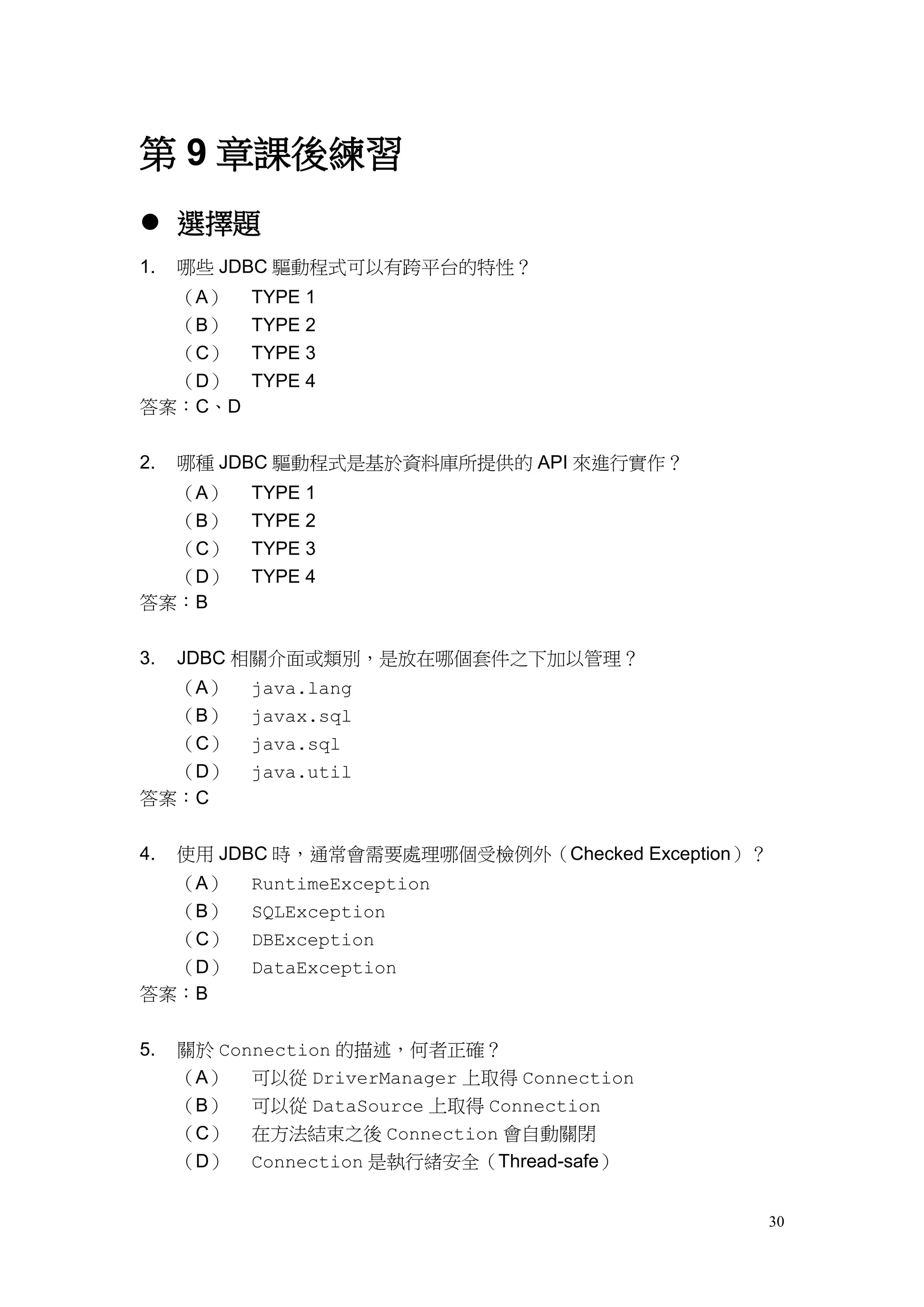 第 9 章課後練習
 選擇題
1.   哪些 JDBC 驅動程式可以有跨平台的特性？
  （A）      TYPE 1
  （B）      TYPE 2
  （C）      TYPE 3
  （D）      TYPE 4
答案：C、D


2.   哪種 JDBC 驅動程式是基於資料庫所提供的 API 來進行實作？
  （A）      TYPE 1
  （B）      TYPE 2
  （C）      TYPE 3
  （D）      TYPE 4
答案：B


3.   JDBC 相關介面或類別，是放在哪個套件之下加以管理？
  （A）      java.lang
  （B）      javax.sql
  （C）      java.sql
  （D）      java.util
答案：C


4.   使用 JDBC 時，通常會需要處理哪個受檢例外（Checked Exception）？
     （A）   RuntimeException
     （B）   SQLException
     （C）   DBException
  （D）      DataException
答案：B


5.   關於 Connection 的描述，何者正確？
     （A） 可以從 DriverManager 上取得 Connection
     （B） 可以從 DataSource 上取得 Connection
     （C） 在方法結束之後 Connection 會自動關閉
     （D） Connection 是執行緒安全（Thread-safe）


                                                   30
 