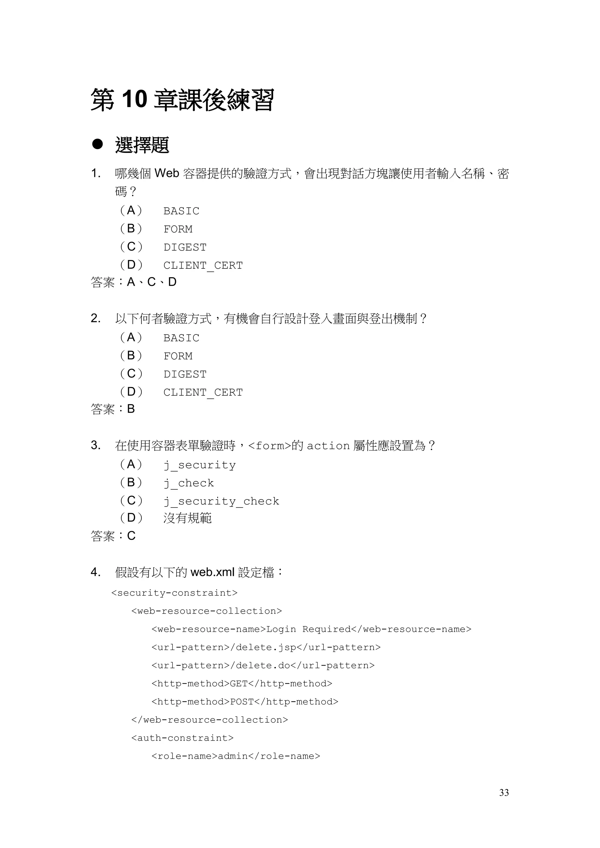第 10 章課後練習
 選擇題
1.   哪幾個 Web 容器提供的驗證方式，會出現對話方塊讓使用者輸入名稱、密
     碼？
  （A） BASIC
  （B） FORM
  （C） DIGEST
  （D） CLIENT_CERT
答案：A、C、D


2.   以下何者驗證方式，有機會自行設計登入畫面與登出機制？
  （A）        BASIC
  （B）        FORM
  （C）        DIGEST
  （D）        CLIENT_CERT
答案：B


3.   在使用容器表單驗證時，<form>的 action 屬性應設置為？
  （A）        j_security
  （B）        j_check
  （C）        j_security_check
  （D）        沒有規範
答案：C


4.   假設有以下的 web.xml 設定檔：
     <security-constraint>
        <web-resource-collection>
           <web-resource-name>Login Required</web-resource-name>
           <url-pattern>/delete.jsp</url-pattern>
           <url-pattern>/delete.do</url-pattern>
           <http-method>GET</http-method>
           <http-method>POST</http-method>
        </web-resource-collection>
        <auth-constraint>
           <role-name>admin</role-name>


                                                                   33
 