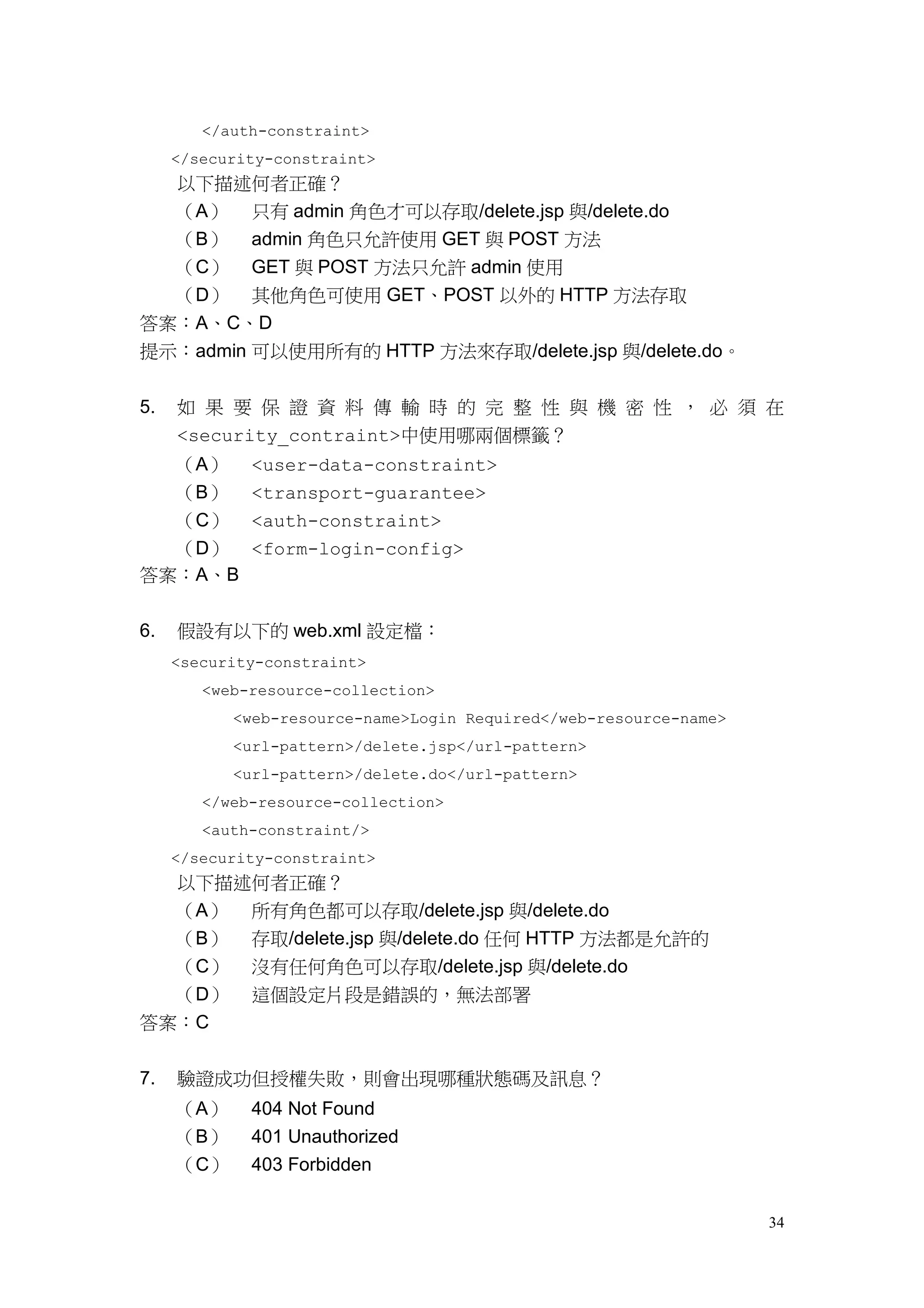 </auth-constraint>
     </security-constraint>
  以下描述何者正確？
  （A） 只有 admin 角色才可以存取/delete.jsp 與/delete.do
  （B） admin 角色只允許使用 GET 與 POST 方法
  （C） GET 與 POST 方法只允許 admin 使用
  （D） 其他角色可使用 GET、POST 以外的 HTTP 方法存取
答案：A、C、D
提示：admin 可以使用所有的 HTTP 方法來存取/delete.jsp 與/delete.do。


5.   如 果 要 保 證 資 料 傳 輸 時 的 完 整 性 與 機 密 性 ， 必 須 在
     <security_contraint>中使用哪兩個標籤？
  （A）        <user-data-constraint>
  （B）        <transport-guarantee>
  （C）        <auth-constraint>
  （D）        <form-login-config>
答案：A、B


6.   假設有以下的 web.xml 設定檔：
     <security-constraint>
        <web-resource-collection>
           <web-resource-name>Login Required</web-resource-name>
           <url-pattern>/delete.jsp</url-pattern>
           <url-pattern>/delete.do</url-pattern>
        </web-resource-collection>
        <auth-constraint/>
     </security-constraint>
     以下描述何者正確？
     （A） 所有角色都可以存取/delete.jsp 與/delete.do
     （B） 存取/delete.jsp 與/delete.do 任何 HTTP 方法都是允許的
  （C）        沒有任何角色可以存取/delete.jsp 與/delete.do
  （D）        這個設定片段是錯誤的，無法部署
答案：C


7.   驗證成功但授權失敗，則會出現哪種狀態碼及訊息？
     （A）     404 Not Found
     （B）     401 Unauthorized
     （C）     403 Forbidden


                                                                   34
 