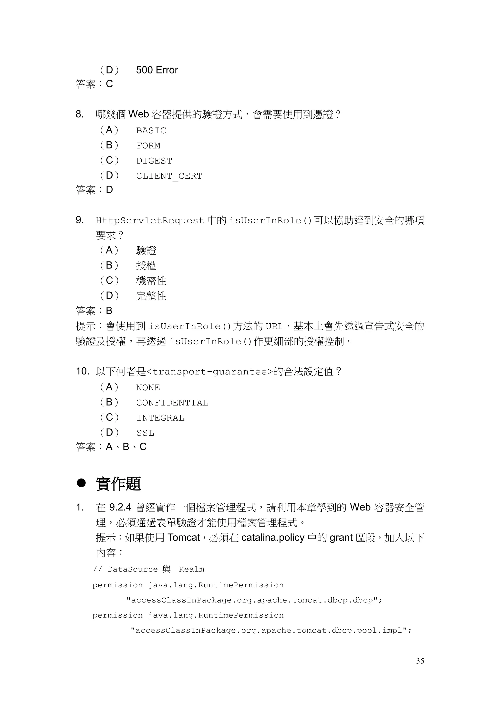 （D）        500 Error
答案：C


8.   哪幾個 Web 容器提供的驗證方式，會需要使用到憑證？
  （A）        BASIC
  （B）        FORM
  （C）        DIGEST
  （D）        CLIENT_CERT
答案：D


9.   HttpServletRequest 中的 isUserInRole()可以協助達到安全的哪項
     要求？
     （A）     驗證
     （B）     授權
  （C） 機密性
  （D） 完整性
答案：B
提示：會使用到 isUserInRole()方法的 URL，基本上會先透過宣告式安全的
驗證及授權，再透過 isUserInRole()作更細部的授權控制。


10. 以下何者是<transport-guarantee>的合法設定值？
  （A） NONE
  （B） CONFIDENTIAL
  （C） INTEGRAL
  （D） SSL
答案：A、B、C


 實作題
1.   在 9.2.4 曾經實作一個檔案管理程式，請利用本章學到的 Web 容器安全管
     理，必須通過表單驗證才能使用檔案管理程式。
     提示：如果使用 Tomcat，必須在 catalina.policy 中的 grant 區段，加入以下
     內容：
     // DataSource 與 Realm
     permission java.lang.RuntimePermission
           "accessClassInPackage.org.apache.tomcat.dbcp.dbcp";
     permission java.lang.RuntimePermission
            "accessClassInPackage.org.apache.tomcat.dbcp.pool.impl";


                                                                       35
 