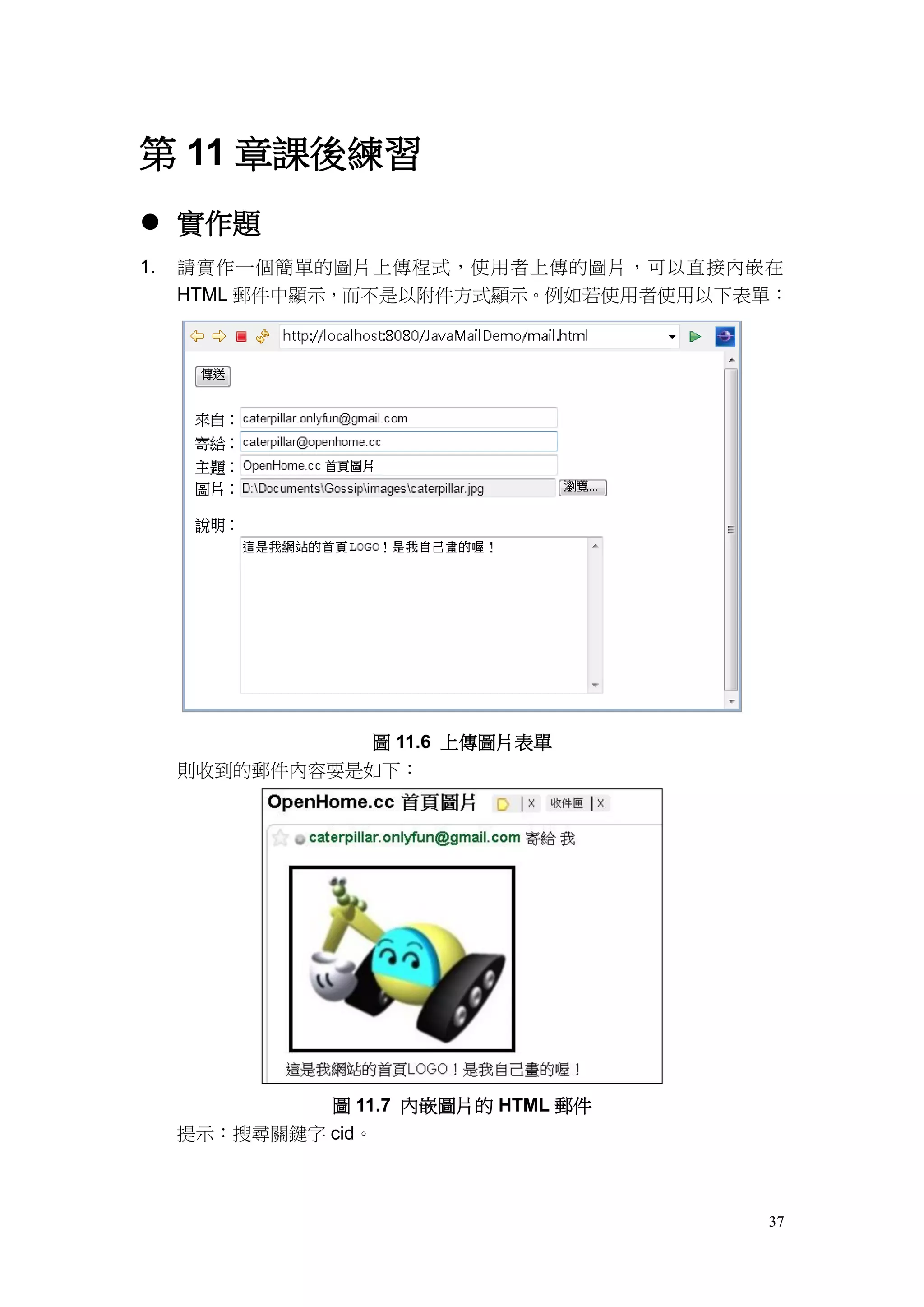 第 11 章課後練習
 實作題
1.   請實作一個簡單的圖片上傳程式，使用者上傳的圖片，可以直接內嵌在
     HTML 郵件中顯示，而不是以附件方式顯示。例如若使用者使用以下表單：




               圖 11.6 上傳圖片表單
     則收到的郵件內容要是如下：




              圖 11.7 內嵌圖片的 HTML 郵件
     提示：搜尋關鍵字 cid。



                                      37
 
