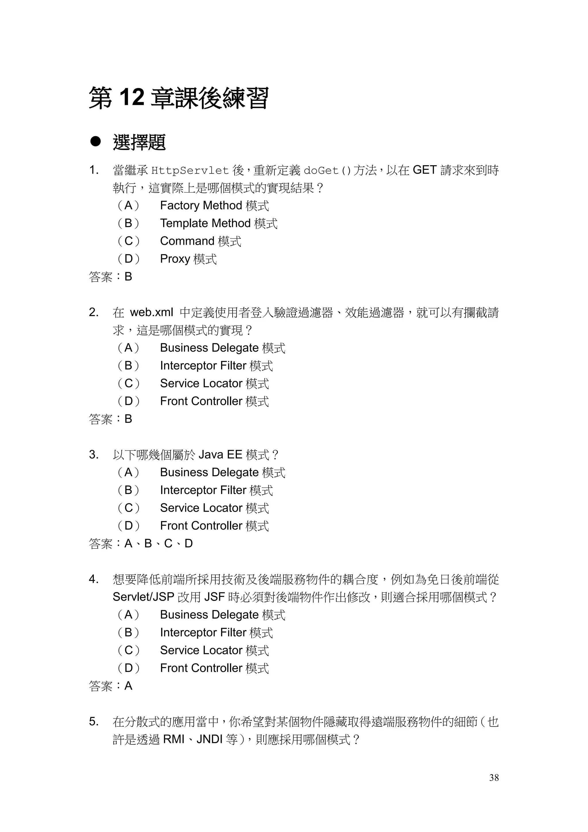 第 12 章課後練習
 選擇題
1.   當繼承 HttpServlet 後，重新定義 doGet()方法，以在 GET 請求來到時
     執行，這實際上是哪個模式的實現結果？
     （A） Factory Method 模式
     （B） Template Method 模式
     （C） Command 模式
     （D） Proxy 模式
答案：B


2.   在 web.xml 中定義使用者登入驗證過濾器、效能過濾器，就可以有攔截請
  求，這是哪個模式的實現？
  （A） Business Delegate 模式
  （B） Interceptor Filter 模式
  （C） Service Locator 模式
  （D） Front Controller 模式
答案：B


3.以下哪幾個屬於 Java EE 模式？
  （A） Business Delegate 模式
  （B） Interceptor Filter 模式
  （C） Service Locator 模式
  （D） Front Controller 模式
答案：A、B、C、D


4.   想要降低前端所採用技術及後端服務物件的耦合度，例如為免日後前端從
     Servlet/JSP 改用 JSF 時必須對後端物件作出修改，則適合採用哪個模式？
  （A）     Business Delegate 模式
  （B）     Interceptor Filter 模式
  （C）     Service Locator 模式
  （D）     Front Controller 模式
答案：A


5.   在分散式的應用當中，你希望對某個物件隱藏取得遠端服務物件的細節（也
     許是透過 RMI、JNDI 等），則應採用哪個模式？


                                                38
 