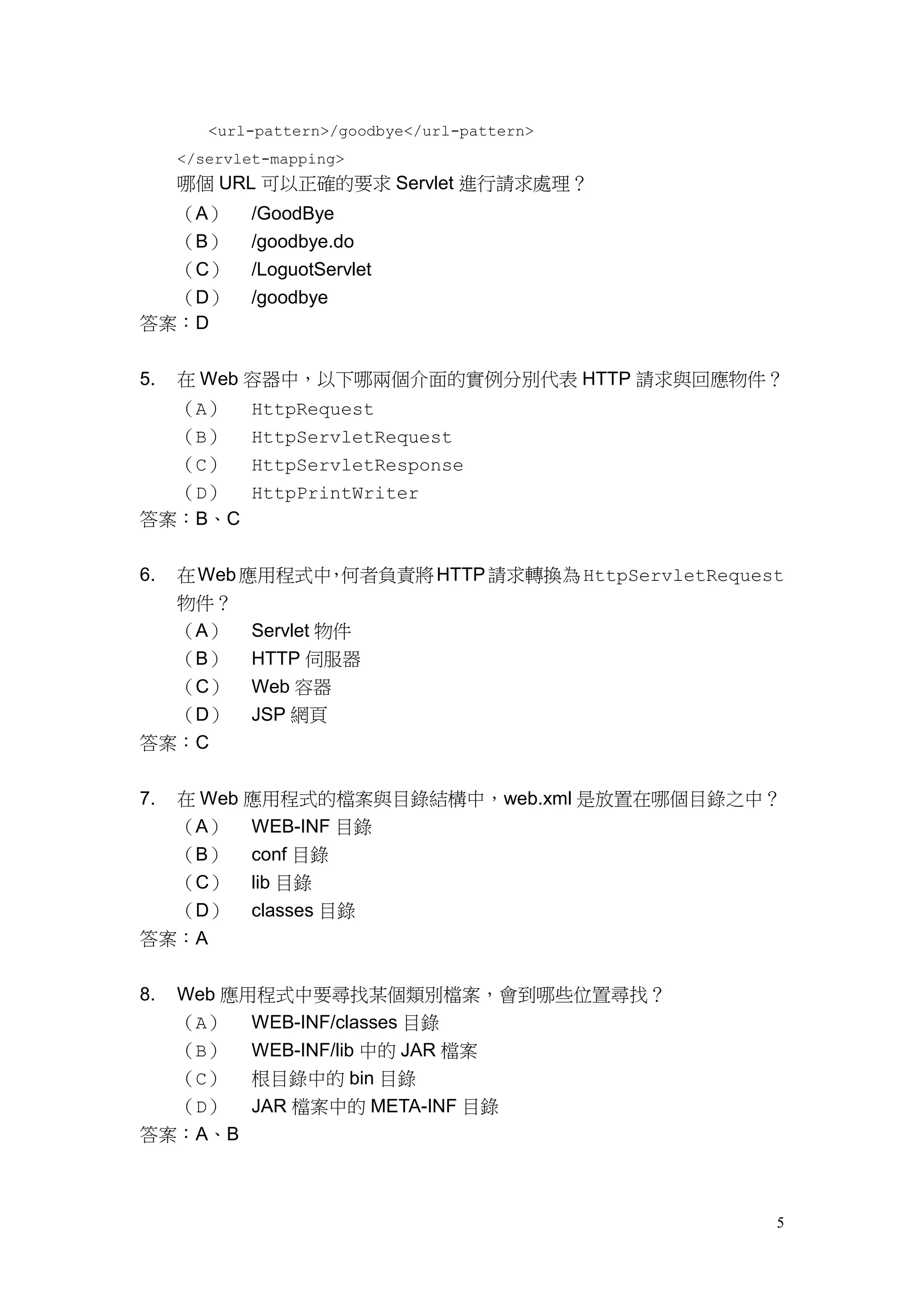 <url-pattern>/goodbye</url-pattern>
     </servlet-mapping>
     哪個 URL 可以正確的要求 Servlet 進行請求處理？
  （A）        /GoodBye
  （B）        /goodbye.do
  （C）        /LoguotServlet
  （D）        /goodbye
答案：D


5.   在 Web 容器中，以下哪兩個介面的實例分別代表 HTTP 請求與回應物件？
     （A）     HttpRequest
  （B） HttpServletRequest
  （C） HttpServletResponse
  （D） HttpPrintWriter
答案：B、C


6.   在 Web 應用程式中 何者負責將 HTTP 請求轉換為 HttpServletRequest
                  ，
     物件？
     （A） Servlet 物件
     （B） HTTP 伺服器
  （C）        Web 容器
  （D）        JSP 網頁
答案：C

7.在 Web 應用程式的檔案與目錄結構中，web.xml 是放置在哪個目錄之中？
  （A） WEB-INF 目錄
  （B） conf 目錄
  （C） lib 目錄
  （D） classes 目錄
答案：A


8.Web 應用程式中要尋找某個類別檔案，會到哪些位置尋找？
  （A） WEB-INF/classes 目錄
  （B） WEB-INF/lib 中的 JAR 檔案
  （C） 根目錄中的 bin 目錄
  （D） JAR 檔案中的 META-INF 目錄
答案：A、B



                                                   5
 