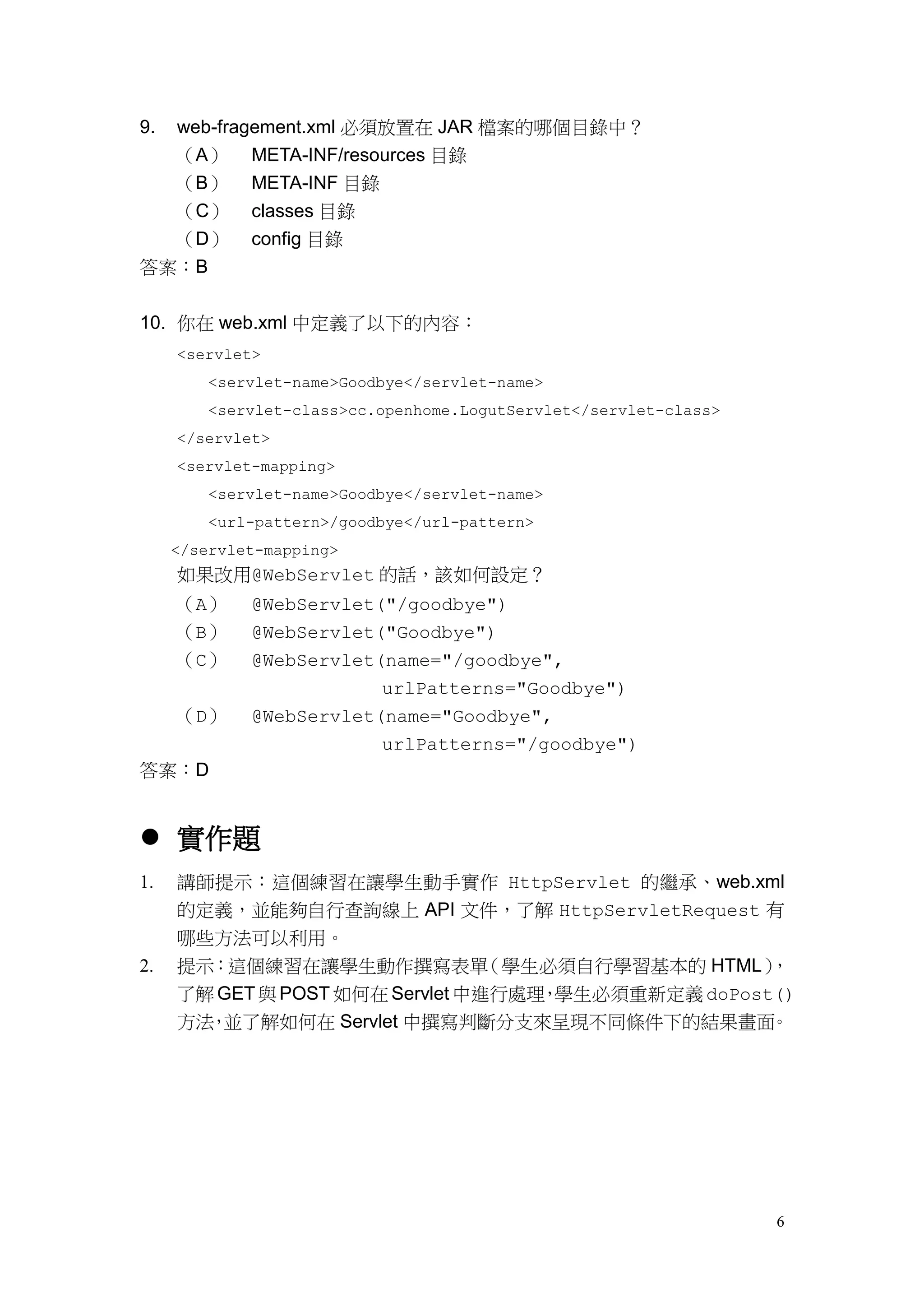 9.   web-fragement.xml 必須放置在 JAR 檔案的哪個目錄中？
  （A）        META-INF/resources 目錄
  （B）        META-INF 目錄
  （C）        classes 目錄
  （D）        config 目錄
答案：B


10. 你在 web.xml 中定義了以下的內容：
     <servlet>
         <servlet-name>Goodbye</servlet-name>
         <servlet-class>cc.openhome.LogutServlet</servlet-class>
     </servlet>
     <servlet-mapping>
         <servlet-name>Goodbye</servlet-name>
         <url-pattern>/goodbye</url-pattern>
     </servlet-mapping>
     如果改用@WebServlet 的話，該如何設定？
     （A）     @WebServlet("/goodbye")
     （B）     @WebServlet("Goodbye")
     （C）     @WebServlet(name="/goodbye",
                         urlPatterns="Goodbye")
     （D）     @WebServlet(name="Goodbye",
                         urlPatterns="/goodbye")
答案：D


 實作題
1.   講師提示：這個練習在讓學生動手實作 HttpServlet 的繼承、web.xml
     的定義，並能夠自行查詢線上 API 文件，了解 HttpServletRequest 有
     哪些方法可以利用。
2.   提示：這個練習在讓學生動作撰寫表單           （學生必須自行學習基本的 HTML） ，
     了解 GET 與 POST 如何在 Servlet 中進行處理 學生必須重新定義 doPost()
                                    ，
     方法 並了解如何在 Servlet 中撰寫判斷分支來呈現不同條件下的結果畫面
       ，                                            。




                                                                   6
 