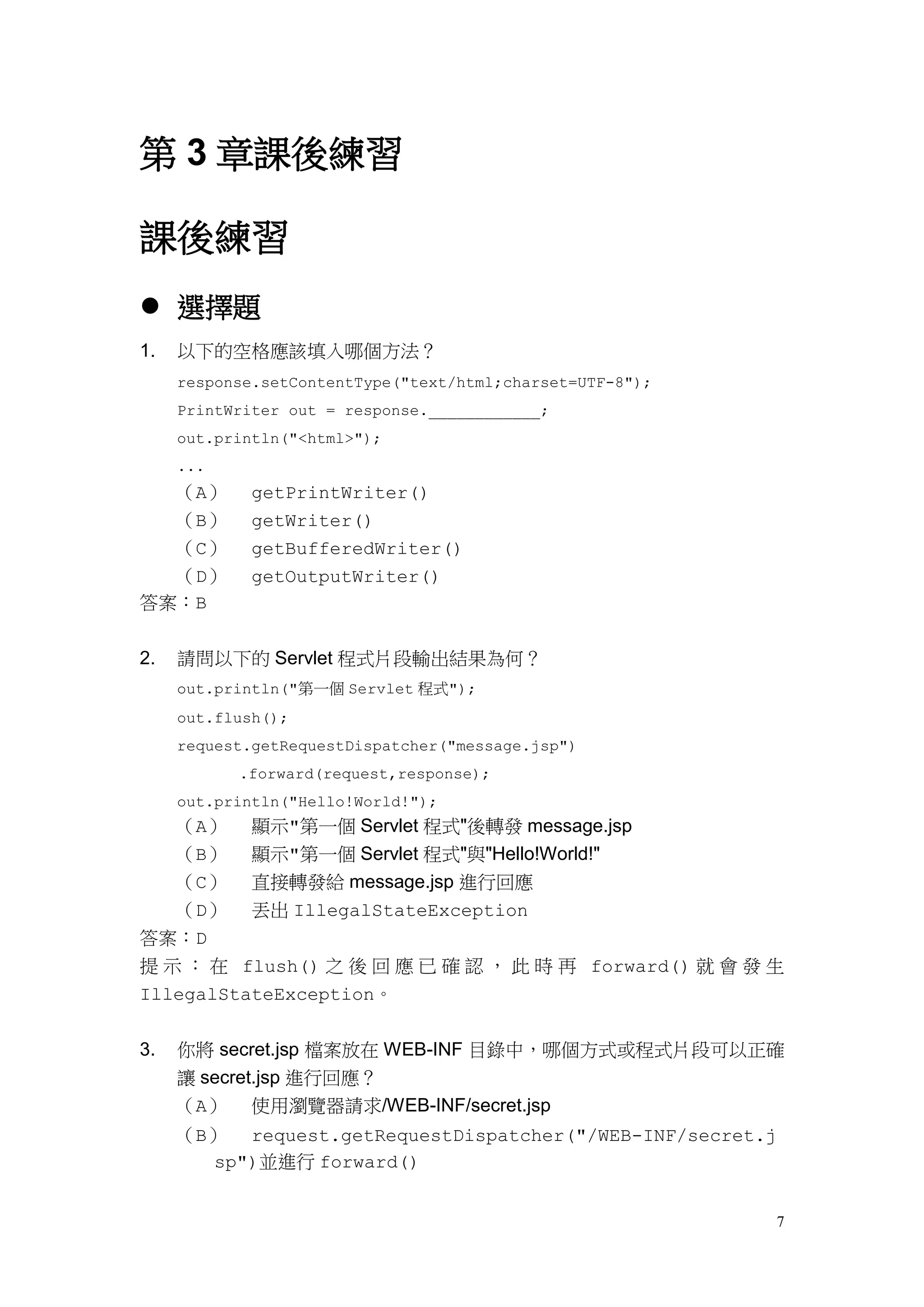 第 3 章課後練習

課後練習
 選擇題
1.   以下的空格應該填入哪個方法？
     response.setContentType("text/html;charset=UTF-8");
     PrintWriter out = response.____________;
     out.println("<html>");
     ...
  （A）        getPrintWriter()
  （B）        getWriter()
  （C）        getBufferedWriter()
  （D）        getOutputWriter()
答案：B


2.   請問以下的 Servlet 程式片段輸出結果為何？
     out.println("第一個 Servlet 程式");
     out.flush();
     request.getRequestDispatcher("message.jsp")
           .forward(request,response);
     out.println("Hello!World!");
  （A）        顯示"第一個 Servlet 程式"後轉發 message.jsp
  （B）        顯示"第一個 Servlet 程式"與"Hello!World!"
  （C）        直接轉發給 message.jsp 進行回應
  （D）        丟出 IllegalStateException
答案：D
提 示 ： 在 flush() 之 後 回 應 已 確 認 ， 此 時 再 forward() 就 會 發 生
IllegalStateException。


3.   你將 secret.jsp 檔案放在 WEB-INF 目錄中，哪個方式或程式片段可以正確
     讓 secret.jsp 進行回應？
     （A） 使用瀏覽器請求/WEB-INF/secret.jsp
     （B） request.getRequestDispatcher("/WEB-INF/secret.j
       sp")並進行 forward()


                                                           7
 