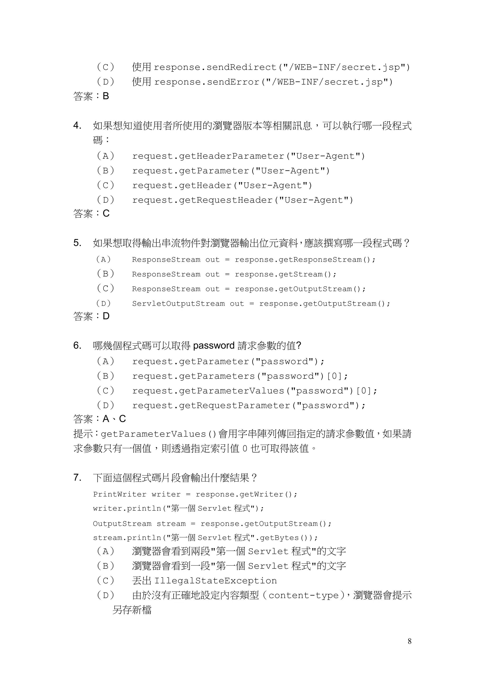 （C）     使用 response.sendRedirect("/WEB-INF/secret.jsp")
  （D）        使用 response.sendError("/WEB-INF/secret.jsp")
答案：B


4.   如果想知道使用者所使用的瀏覽器版本等相關訊息，可以執行哪一段程式
     碼：
  （A）        request.getHeaderParameter("User-Agent")
  （B）        request.getParameter("User-Agent")
  （C）        request.getHeader("User-Agent")
  （D）        request.getRequestHeader("User-Agent")
答案：C


5.   如果想取得輸出串流物件對瀏覽器輸出位元資料，應該撰寫哪一段程式碼？
     （A）     ResponseStream out = response.getResponseStream();
     （B）     ResponseStream out = response.getStream();
     （C）     ResponseStream out = response.getOutputStream();
     （D）     ServletOutputStream out = response.getOutputStream();
答案：D


6.   哪幾個程式碼可以取得 password 請求參數的值?
  （A） request.getParameter("password");
  （B） request.getParameters("password")[0];
  （C） request.getParameterValues("password")[0];
  （D） request.getRequestParameter("password");
答案：A、C
提示：getParameterValues()會用字串陣列傳回指定的請求參數值，如果請
求參數只有一個值，則透過指定索引值 0 也可取得該值。


7.   下面這個程式碼片段會輸出什麼結果？
     PrintWriter writer = response.getWriter();
     writer.println("第一個 Servlet 程式");
     OutputStream stream = response.getOutputStream();
     stream.println("第一個 Servlet 程式".getBytes());
     （A） 瀏覽器會看到兩段"第一個 Servlet 程式"的文字
     （B） 瀏覽器會看到一段"第一個 Servlet 程式"的文字
     （C） 丟出 IllegalStateException
     （D） 由於沒有正確地設定內容類型（content-type），瀏覽器會提示
       另存新檔


                                                                     8
 