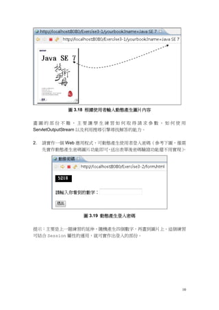 圖 3.18 根據使用者輸入動態產生圖片內容


畫圖的部份不難，主要讓學生練習如何取得請求參數、如何使用
ServletOutputStream 以及利用搜尋引擎尋找解答的能力。


2.   請實作一個 Web 應用程式，可動態產生使用者登入密碼（參考下圖，僅需
     先實作動態產生密碼圖片功能即可 送出表單後密碼驗證功能還不用實現）
                      ，                。




               圖 3.19 動態產生登入密碼


提示：主要是上一題練習的延伸，隨機產生四個數字，再畫到圖片上。這個練習
可結合 Session 屬性的運用，就可實作出登入的部份。




                                      10
 