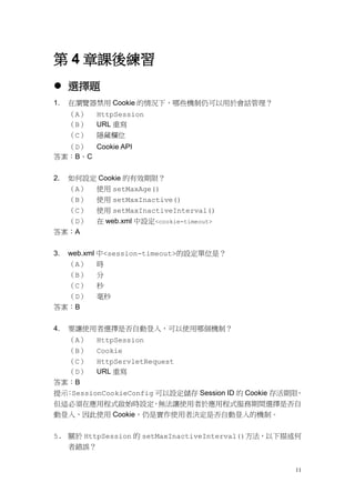 第 4 章課後練習
 選擇題
1.   在瀏覽器禁用 Cookie 的情況下，哪些機制仍可以用於會話管理？
     （A）   HttpSession
     （B）   URL 重寫
     （C）   隱藏欄位
  （D） Cookie API
答案：B、C


2.   如何設定 Cookie 的有效期限？
     （A） 使用 setMaxAge()
  （B）      使用 setMaxInactive()
  （C）      使用 setMaxInactiveInterval()
  （D）      在 web.xml 中設定<cookie-timeout>
答案：A


3.   web.xml 中<session-timeout>的設定單位是？
  （A）      時
  （B）      分
  （C）      秒
  （D）      毫秒
答案：B


4.   要讓使用者選擇是否自動登入，可以使用哪個機制？
  （A） HttpSession
  （B） Cookie
  （C） HttpServletRequest
  （D） URL 重寫
答案：B
提示 SessionCookieConfig 可以設定儲存 Session ID 的 Cookie 存活期限
  ：                                                   ，
但這必須在應用程式啟始時設定        ，無法讓使用者於應用程式服務期間選擇是否自
動登入，因此使用 Cookie，仍是實作使用者決定是否自動登入的機制。


5. 關於 HttpSession 的 setMaxInactiveInterval()方法，以下描述何
   者錯誤？


                                                     11
 
