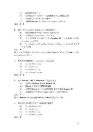 （A）   設定的單位是「分」
  （B） 用來設定 HttpSession 在瀏覽器多久沒活動後失效
  （C） 用來設定 Cookie 的失效時間
  （D） 會覆蓋 web.xml 中<session-timeout>的設定
答案：A、C


6.   關於 HttpSession 的描述，以下何者錯誤？
     （A） 關閉瀏覽器後 HttpSession 就會被回收
     （B） 可以執行 invalidate()使之失效
     （C） 不 同 的 瀏 覽 器 使 用 相 同 的 Session ID ， 也 會 取 得 不 同 的
       HttpSession 物件
  （D） HttpSession 的 setMaxInactiveInterval()方法設定為-1
    將永不失效
答案：A、C
提 示 ： 關 閉 瀏 覽 器 後 立 即 失 效 的 是 儲 存 Session ID 的 Cookie ， 不 是
HttpSession 物件。


7. 哪幾個物件提供有 setAttribute()方法？
     （A）   ServletRequest
     （B）   HttpSession
  （C） ServletConfig
  （D） ServletResponse
答案：A、B

8. 關於 Servlet／JSP 的 Session ID，何者正確？
   （A） 預設使用 Cookie 來儲存 Session ID
   （B） Cookie 的名稱是 JSESSIONID
   （C） 在禁用 Cookie 時，可以使用 URL 重寫來發送 Session ID
   （D） 必須自行呼叫 HttpSession 的 getId()方可產生
答案：A、C
提示：Session ID 可以透過 SessionCookieConfig 修改名稱。


9. 哪幾個物件的屬性設定可以跨越請求範圍？
  （A）      ServletRequest
  （B）      HttpSession
  （C）      ServletConfig
  （D）      ServletResponse
答案：B


                                                         12
 
