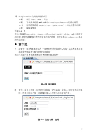 10. HttpSession 失效的時機為何？
    （A） 執行 invaliate()方法
    （B） 下次請求超過 web.xml 中<session-timeout>的設定時間
    （C） 存活時間超過 setMaxInactiveInterval()方法設定的時間
    （D） 關閉瀏覽器
答案：A、B
提示：無論是<session-timeout>或 setMaxInactiveInterval()所設定
的時間，都是指瀏覽器沒有再次請求活動的時間，而不是指 HttpSession 本身
的存活時間。

 實作題
1.   請實作一個 Web 應用程式，可動態產生使用者登入密碼，送出表單後必須
     通過密碼驗證才可觀看到使用者頁面。
提示：此題仍第 3 章課後練習第 2 個實作題之延伸。




                    圖 4.10 圖片驗證


2.   實作一個登入表單，如果使用者核取「記住名稱、密碼」，則下次造訪表單
     時，將會自動在名稱、密碼欄位填入上次登入時所使用的值。




                 圖 4.11 記住名稱、密碼



                                                  13
 