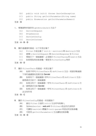 （B）   public void init() throws ServletException
  （C）      public String getInitParameter(String name)
  （D）      public Enumeration getInitParameterNames()
答案：B


5. 哪幾個物件提供有 getAttribute()方法？
  （A） ServletRequest
  （B） HttpSession
  （C） ServletConfig
  （D） ServletContext
答案：A、B、D


6.   關於過濾器的描述，以下何者正確？
     （A） Filter 介面定義了 init()、service()與 destroy()方法
  （B） 會傳入 ServletRequest 與 ServletResponse 至 Filter
  （C） 要執行下一個過濾器，必須執行 FilterChaing 的 next()方法
  （D） 如果要取得初始參數，要使用 FilterConfig 物件
答案：B、D


7.   關於 FilterChain 的描述，何者正確？
  （A） 如果不呼叫 FilterChain 的 doFilter()方法，則請求略過接
    下來的過濾器而直接交給 Servlet
  （B） 如果有下一個過濾器，呼叫 FilterChain 的 doFilter()方法，
    會將請求交給下一個過濾器
  （C） 如果沒有下一個過濾器，呼叫 FilterChain 的 doFilter()方
    法，會將請求交給 Servlet
  （D） 如果沒有下一個過濾器，呼叫 FilterChain 的 doFilter()方
    法沒有作用
答案：B、C


8.關於 FilterConfig 的描述，何者錯誤？
  （A） 會在 Filter 介面的 init()方法呼叫時傳入
  （B） 為@WebServlet、web.xml 中<filter>設定的代表物件
  （C） 可讀取<servlet>標籤中<init-param>所設定的初始參數
  （D） 可使用 getInitParameter()方法讀取初始參數
答案：A、B、D




                                                         16
 