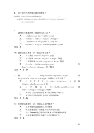 9.   以下的程式碼將實作請求包裹器：
public class MyRequestWrapper ________________ {
     public MyRequstWrapper(HttpServletRequest request) {
          super(requset);
     }
     ….
}
     請問空白處應該填上哪個程式碼片段？
     （A）       implements ServletRequest
     （B）       extends ServletRequestWrapper
     （C）       implements HttpServletRequest
  （D）          extends HttpServletRequestWrapper
答案：D


10. 關於請求包裹器，以下描述何者正確？
    （A） 可以實作 ServletRequest 介面
    （B） 可以繼承 ServletRequestWrapper 類別
    （C） 一定要繼承 ServletRequestWrapper 類別
    （D） HttpServletRequestWrapper                           是
      ServletRequestWrapper 的子類別
答案：A、B、D


11. 關        於         HttpServletRequestWrapper            與
    HttpServletResponseWrapper 的描述，何者有誤？
    （A） 分 別 實 作 了            HttpServletRequest  介 面        與
       HttpServletResponse 介面
    （B） 分      別   繼   承   了    ServletRequestWrapper       與
       ServletResponseWrapper 類別
    （C） 實作時，至少要重新定義一個父類別中的方法
    （D） 實作時必須在建構式中呼叫父類別建構式
答案：A、B、D


12. 在開發過濾器時，以下何者是正確的觀念？
    （A） 必須考慮前後過濾器之間的關係
    （B） 掛上過濾器後不改變應用程式原有的功能
    （C） 設計 Servlet 時必須考慮到未來加裝過濾器的需求
    （D） 每個過濾器要設計為獨立互不影響的元件
答案：B、D


                                                            17
 