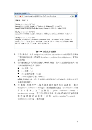 圖 5.11 線上使用者資訊
2.   在 5.2.2 節中，使用 HttpSessionBindingListener 在使用者登入後進
     行資料庫查詢功能，請改用 HttpSessionAttributeListener 來實作
     這個功能。
3.   你的應用程式不允許使用者輸入 HTML 標籤，但可以允許使用者輸入一些
     代碼作些簡單的樣式。例如：
      [b]粗體[/b]
      [i]斜體[/i]
      [big]放大字體[/big]
      [small]縮小字體[/small]
     HTML 的過濾功能，可以直接使用本章所開發的字元過濾器，並基於該字元
     過濾器進行擴充。
4.   在 5.3.3 開 發 的 字 元 編 碼 過 濾 器 與 編 碼 設 定 過 濾 器 ， 繼 承
     HttpServletRequestWrapper 後都僅重新定義了 getParameter()
     方 法 ， 事 實 上 為 了 完 整 性 ， getParameterValues() 、
     getParameterMap()等方法也要重新定義，請加強 5.3.3 的字元編碼過濾
     器 與 編 碼 設 定 過 濾 器 ， 針 對     getParameterValues() 、
     getParameterMap()重新定義。




                                                     19
 