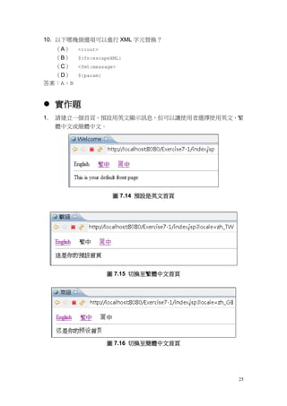 10. 以下哪幾個選項可以進行 XML 字元替換？
  （A）    <c:out>
  （B）    ${fn:escapeXML}
  （C）    <fmt:message>
  （D）    ${param}
答案：A、B


 實作題
1.   請建立一個首頁，預設用英文顯示訊息，但可以讓使用者選擇使用英文、繁
     體中文或簡體中文。




                     圖 7.14 預設是英文首頁




                    圖 7.15 切換至繁體中文首頁




                    圖 7.16 切換至簡體中文首頁




                                       25
 