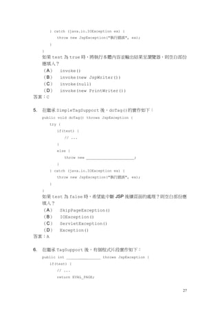 } catch (java.io.IOException ex) {
             throw new JspException("執行錯誤", ex);
         }
     }
     如果 test 為 true 時，將執行本體內容並輸出結果至瀏覽器，則空白部份
     應填入？
  （A）            invoke()
  （B）            invoke(new JspWriter())
  （C）            invoke(null)
  （D）            invoke(new PrintWriter())
答案：C


5.   在繼承 SimpleTagSupport 後，doTag()的實作如下：
     public void doTag() throws JspException {
         try {
             if(test) {
                  // ...
             }
             else {
                  throw new                        ;
             }
         } catch (java.io.IOException ex) {
             throw new JspException("執行錯誤", ex);
         }
     }
     如果 test 為 false 時，希望能中斷 JSP 後續頁面的處理？則空白部份應
     填入？
     （A）         SkipPageException()
     （B）         IOException()
     （C）         ServletException()
  （D）            Exception()
答案：A


6.   在繼承 TagSupport 後，有個程式片段實作如下：
     public int ______        ______ throws JspException {
         if(test) {
             // ...
             return EVAL_PAGE;


                                                             27
 