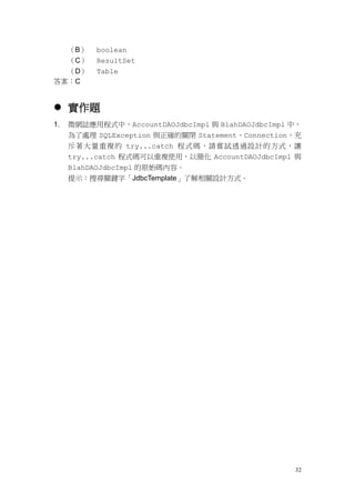 （B）   boolean
  （C）      ResultSet
  （D）      Table
答案：C


 實作題
1.   微網誌應用程式中，AccountDAOJdbcImpl 與 BlahDAOJdbcImpl 中，
     為了處理 SQLException 與正確的關閉 Statement、Connection，充
     斥著大量重複的 try...catch 程式碼，請嘗試透過設計的方式，讓
     try...catch 程式碼可以重複使用，以簡化 AccountDAOJdbcImpl 與
     BlahDAOJdbcImpl 的原始碼內容。
     提示：搜尋關鍵字「JdbcTemplate」了解相關設計方式。




                                                   32
 