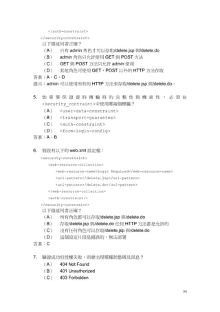 </auth-constraint>
     </security-constraint>
  以下描述何者正確？
  （A） 只有 admin 角色才可以存取/delete.jsp 與/delete.do
  （B） admin 角色只允許使用 GET 與 POST 方法
  （C） GET 與 POST 方法只允許 admin 使用
  （D） 其他角色可使用 GET、POST 以外的 HTTP 方法存取
答案：A、C、D
提示：admin 可以使用所有的 HTTP 方法來存取/delete.jsp 與/delete.do。


5.   如 果 要 保 證 資 料 傳 輸 時 的 完 整 性 與 機 密 性 ， 必 須 在
     <security_contraint>中使用哪兩個標籤？
  （A）        <user-data-constraint>
  （B）        <transport-guarantee>
  （C）        <auth-constraint>
  （D）        <form-login-config>
答案：A、B


6.   假設有以下的 web.xml 設定檔：
     <security-constraint>
        <web-resource-collection>
           <web-resource-name>Login Required</web-resource-name>
           <url-pattern>/delete.jsp</url-pattern>
           <url-pattern>/delete.do</url-pattern>
        </web-resource-collection>
        <auth-constraint/>
     </security-constraint>
     以下描述何者正確？
     （A） 所有角色都可以存取/delete.jsp 與/delete.do
     （B） 存取/delete.jsp 與/delete.do 任何 HTTP 方法都是允許的
  （C）        沒有任何角色可以存取/delete.jsp 與/delete.do
  （D）        這個設定片段是錯誤的，無法部署
答案：C


7.   驗證成功但授權失敗，則會出現哪種狀態碼及訊息？
     （A）     404 Not Found
     （B）     401 Unauthorized
     （C）     403 Forbidden


                                                                   34
 