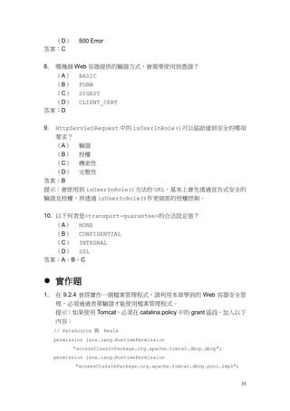（D）        500 Error
答案：C


8.   哪幾個 Web 容器提供的驗證方式，會需要使用到憑證？
  （A）        BASIC
  （B）        FORM
  （C）        DIGEST
  （D）        CLIENT_CERT
答案：D


9.   HttpServletRequest 中的 isUserInRole()可以協助達到安全的哪項
     要求？
     （A）     驗證
     （B）     授權
  （C） 機密性
  （D） 完整性
答案：B
提示：會使用到 isUserInRole()方法的 URL，基本上會先透過宣告式安全的
驗證及授權，再透過 isUserInRole()作更細部的授權控制。


10. 以下何者是<transport-guarantee>的合法設定值？
  （A） NONE
  （B） CONFIDENTIAL
  （C） INTEGRAL
  （D） SSL
答案：A、B、C


 實作題
1.   在 9.2.4 曾經實作一個檔案管理程式，請利用本章學到的 Web 容器安全管
     理，必須通過表單驗證才能使用檔案管理程式。
     提示：如果使用 Tomcat，必須在 catalina.policy 中的 grant 區段，加入以下
     內容：
     // DataSource 與 Realm
     permission java.lang.RuntimePermission
           "accessClassInPackage.org.apache.tomcat.dbcp.dbcp";
     permission java.lang.RuntimePermission
            "accessClassInPackage.org.apache.tomcat.dbcp.pool.impl";


                                                                       35
 