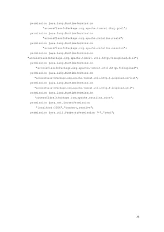 permission java.lang.RuntimePermission
         "accessClassInPackage.org.apache.tomcat.dbcp.pool";
 permission java.lang.RuntimePermission
         "accessClassInPackage.org.apache.catalina.realm";
 permission java.lang.RuntimePermission
         "accessClassInPackage.org.apache.catalina.session";
 permission java.lang.RuntimePermission
"accessClassInPackage.org.apache.tomcat.util.http.fileupload.disk";
 permission java.lang.RuntimePermission
     "accessClassInPackage.org.apache.tomcat.util.http.fileupload";
 permission java.lang.RuntimePermission
    "accessClassInPackage.org.apache.tomcat.util.http.fileupload.servlet";
 permission java.lang.RuntimePermission
    "accessClassInPackage.org.apache.tomcat.util.http.fileupload.util";
 permission java.lang.RuntimePermission
    "accessClassInPackage.org.apache.catalina.core";
 permission java.net.SocketPermission
     "localhost:3306","connect,resolve";
 permission java.util.PropertyPermission "*","read";




                                                                          36
 