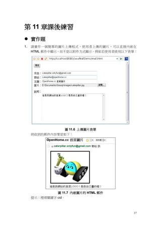 第 11 章課後練習
 實作題
1.   請實作一個簡單的圖片上傳程式，使用者上傳的圖片，可以直接內嵌在
     HTML 郵件中顯示，而不是以附件方式顯示。例如若使用者使用以下表單：




               圖 11.6 上傳圖片表單
     則收到的郵件內容要是如下：




              圖 11.7 內嵌圖片的 HTML 郵件
     提示：搜尋關鍵字 cid。



                                      37
 