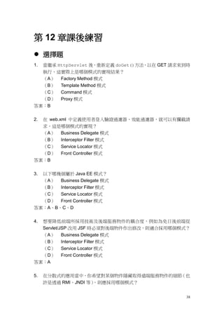 第 12 章課後練習
 選擇題
1.   當繼承 HttpServlet 後，重新定義 doGet()方法，以在 GET 請求來到時
     執行，這實際上是哪個模式的實現結果？
     （A） Factory Method 模式
     （B） Template Method 模式
     （C） Command 模式
     （D） Proxy 模式
答案：B


2.   在 web.xml 中定義使用者登入驗證過濾器、效能過濾器，就可以有攔截請
  求，這是哪個模式的實現？
  （A） Business Delegate 模式
  （B） Interceptor Filter 模式
  （C） Service Locator 模式
  （D） Front Controller 模式
答案：B


3.以下哪幾個屬於 Java EE 模式？
  （A） Business Delegate 模式
  （B） Interceptor Filter 模式
  （C） Service Locator 模式
  （D） Front Controller 模式
答案：A、B、C、D


4.   想要降低前端所採用技術及後端服務物件的耦合度，例如為免日後前端從
     Servlet/JSP 改用 JSF 時必須對後端物件作出修改，則適合採用哪個模式？
  （A）     Business Delegate 模式
  （B）     Interceptor Filter 模式
  （C）     Service Locator 模式
  （D）     Front Controller 模式
答案：A


5.   在分散式的應用當中，你希望對某個物件隱藏取得遠端服務物件的細節（也
     許是透過 RMI、JNDI 等），則應採用哪個模式？


                                                38
 