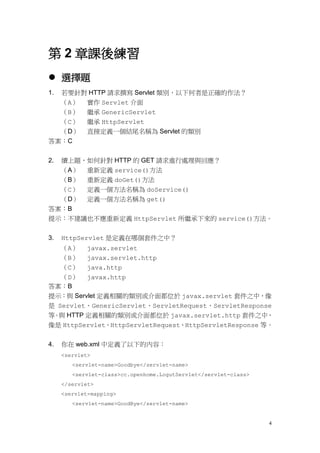 第 2 章課後練習
 選擇題
1.若要針對 HTTP 請求撰寫 Servlet 類別，以下何者是正確的作法？
  （A） 實作 Servlet 介面
  （B） 繼承 GenericServlet
  （C） 繼承 HttpServlet
  （D） 直接定義一個結尾名稱為 Servlet 的類別
答案：C


2.   續上題，如何針對 HTTP 的 GET 請求進行處理與回應？
     （A） 重新定義 service()方法
  （B） 重新定義 doGet()方法
  （C） 定義一個方法名稱為 doService()
  （D） 定義一個方法名稱為 get()
答案：B
提示：不建議也不應重新定義 HttpServlet 所繼承下來的 service()方法。


3.   HttpServlet 是定義在哪個套件之中？
   （A） javax.servlet
   （B） javax.servlet.http
   （C） java.http
   （D） javax.http
答案：B
提示：與 Servlet 定義相關的類別或介面都位於 javax.servlet 套件之中，像
是 Servlet、GenericServlet、ServletRequest、ServletResponse
等 與 HTTP 定義相關的類別或介面都位於 javax.servlet.http 套件之中，
 。
像是 HttpServlet、HttpServletRequest、HttpServletResponse 等。


4.   你在 web.xml 中定義了以下的內容：
     <servlet>
        <servlet-name>Goodbye</servlet-name>
        <servlet-class>cc.openhome.LogutServlet</servlet-class>
     </servlet>
     <servlet-mapping>
        <servlet-name>GoodBye</servlet-name>


                                                                  4
 