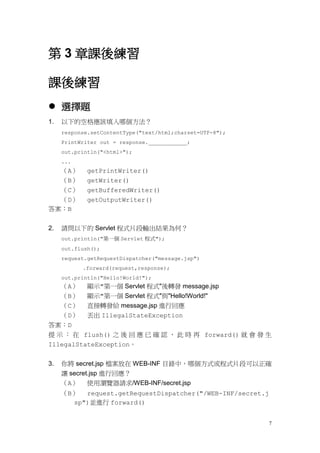 第 3 章課後練習

課後練習
 選擇題
1.   以下的空格應該填入哪個方法？
     response.setContentType("text/html;charset=UTF-8");
     PrintWriter out = response.____________;
     out.println("<html>");
     ...
  （A）        getPrintWriter()
  （B）        getWriter()
  （C）        getBufferedWriter()
  （D）        getOutputWriter()
答案：B


2.   請問以下的 Servlet 程式片段輸出結果為何？
     out.println("第一個 Servlet 程式");
     out.flush();
     request.getRequestDispatcher("message.jsp")
           .forward(request,response);
     out.println("Hello!World!");
  （A）        顯示"第一個 Servlet 程式"後轉發 message.jsp
  （B）        顯示"第一個 Servlet 程式"與"Hello!World!"
  （C）        直接轉發給 message.jsp 進行回應
  （D）        丟出 IllegalStateException
答案：D
提 示 ： 在 flush() 之 後 回 應 已 確 認 ， 此 時 再 forward() 就 會 發 生
IllegalStateException。


3.   你將 secret.jsp 檔案放在 WEB-INF 目錄中，哪個方式或程式片段可以正確
     讓 secret.jsp 進行回應？
     （A） 使用瀏覽器請求/WEB-INF/secret.jsp
     （B） request.getRequestDispatcher("/WEB-INF/secret.j
       sp")並進行 forward()


                                                           7
 