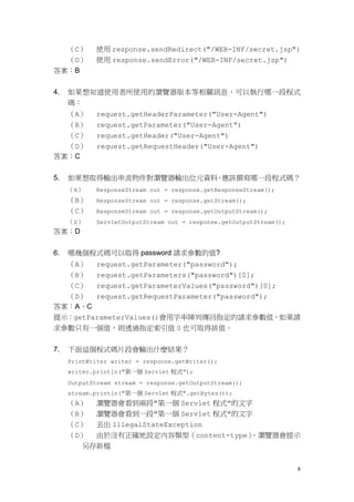 （C）     使用 response.sendRedirect("/WEB-INF/secret.jsp")
  （D）        使用 response.sendError("/WEB-INF/secret.jsp")
答案：B


4.   如果想知道使用者所使用的瀏覽器版本等相關訊息，可以執行哪一段程式
     碼：
  （A）        request.getHeaderParameter("User-Agent")
  （B）        request.getParameter("User-Agent")
  （C）        request.getHeader("User-Agent")
  （D）        request.getRequestHeader("User-Agent")
答案：C


5.   如果想取得輸出串流物件對瀏覽器輸出位元資料，應該撰寫哪一段程式碼？
     （A）     ResponseStream out = response.getResponseStream();
     （B）     ResponseStream out = response.getStream();
     （C）     ResponseStream out = response.getOutputStream();
     （D）     ServletOutputStream out = response.getOutputStream();
答案：D


6.   哪幾個程式碼可以取得 password 請求參數的值?
  （A） request.getParameter("password");
  （B） request.getParameters("password")[0];
  （C） request.getParameterValues("password")[0];
  （D） request.getRequestParameter("password");
答案：A、C
提示：getParameterValues()會用字串陣列傳回指定的請求參數值，如果請
求參數只有一個值，則透過指定索引值 0 也可取得該值。


7.   下面這個程式碼片段會輸出什麼結果？
     PrintWriter writer = response.getWriter();
     writer.println("第一個 Servlet 程式");
     OutputStream stream = response.getOutputStream();
     stream.println("第一個 Servlet 程式".getBytes());
     （A） 瀏覽器會看到兩段"第一個 Servlet 程式"的文字
     （B） 瀏覽器會看到一段"第一個 Servlet 程式"的文字
     （C） 丟出 IllegalStateException
     （D） 由於沒有正確地設定內容類型（content-type），瀏覽器會提示
       另存新檔


                                                                     8
 