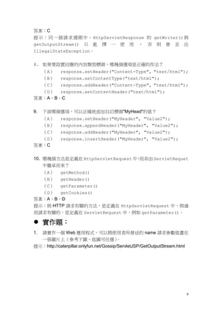答案：C
提 示 ： 同 一個 請 求週期 中 ， HttpServletResponse 的 getWriter() 與
getOutputStream() 只 能 擇 一 使 用 ， 否 則 會 丟 出
IllegalStateException。


8. 如果要設置回應的內容類型標頭，哪幾個選項是正確的作法？
  （A） response.setHeader("Content-Type", "text/html");
  （B） response.setContentType("text/html");
  （C） response.addHeader("Content-Type", "text/html");
  （D） response.setContentHeader("text/html");
答案：A、B、C


9.   下面哪個選項，可以正確地追加自訂標頭"MyHead"的值？
  （A）       response.setHeader("MyHeader", "Value2");
  （B）       response.appendHeader("MyHeader", "Value2");
  （C）       response.addHeader("MyHeader", "Value2");
  （D）       response.insertHeader("MyHeader", "Value2");
答案：C


10. 哪幾個方法是定義在 HttpServletRequest 中 而非由 ServletRequet
                                  ，
     中繼承而來？
  （A） getMethod()
  （B） getHeader()
  （C） getParameter()
  （D） getCookies()
答案：A、B、D
提示：與 HTTP 請求有關的方法，是定義在 HttpServletRequest 中，與通
用請求有關的，是定義在 ServletRequest 中，例如 getParameter()。

 實作題：
1.請實作一個 Web 應用程式，可以將使用者所發送的 name 請求參數值畫在
  一張圖片上（參考下圖，底圖可任選）                      。
提示：http://caterpillar.onlyfun.net/Gossip/ServletJSP/GetOutputStream.html




                                                                       9
 