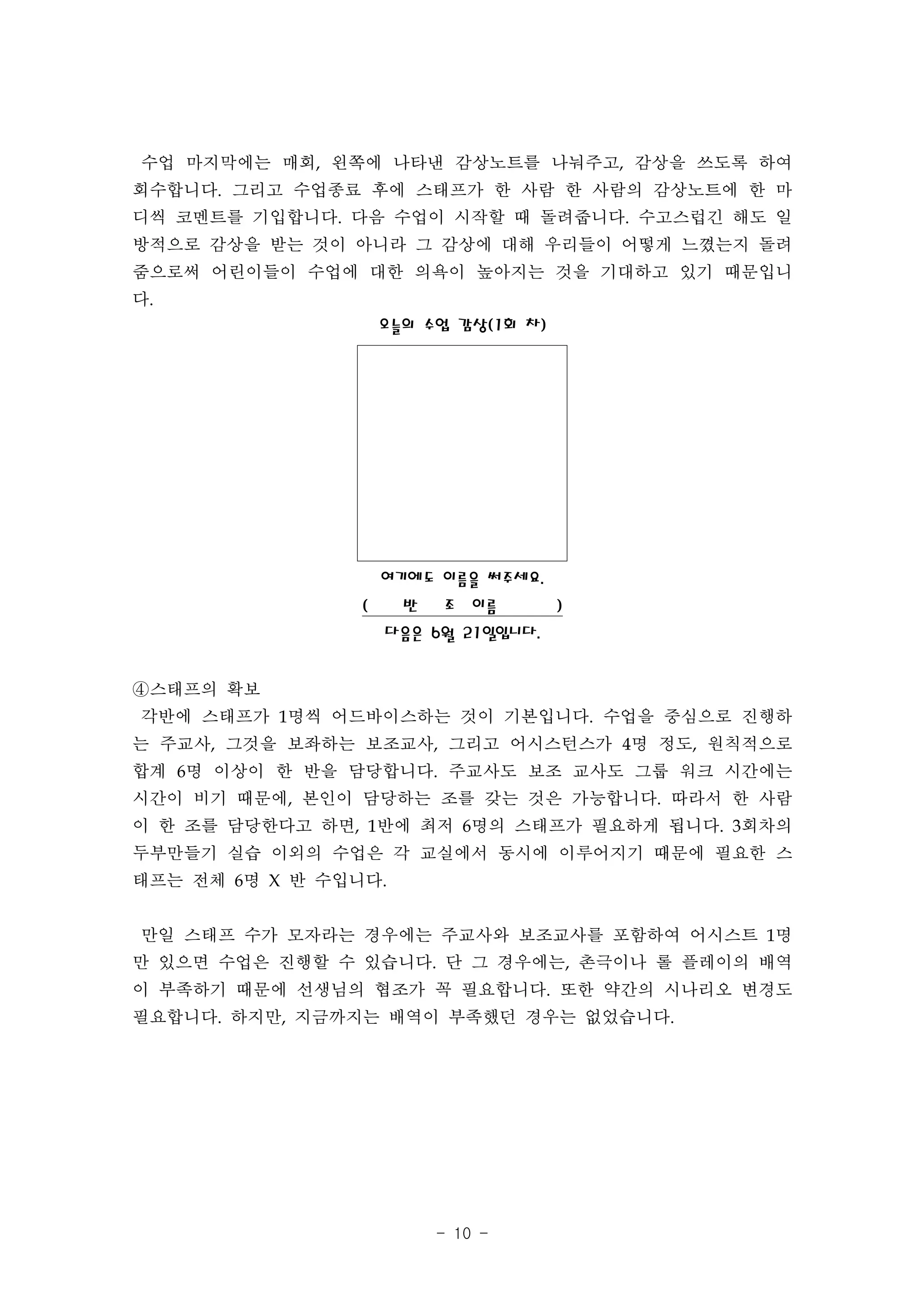 수업 마지막에는 매회, 왼쪽에 나타낸 감상노트를 나눠주고, 감상을 쓰도록 하여
회수합니다. 그리고 수업종료 후에 스태프가 한 사람 한 사람의 감상노트에 한 마
디씩 코멘트를 기입합니다. 다음 수업이 시작할 때 돌려줍니다. 수고스럽긴 해도 일
방적으로 감상을 받는 것이 아니라 그 감상에 대해 우리들이 어떻게 느꼈는지 돌려
줌으로써 어린이들이 수업에 대한 의욕이 높아지는 것을 기대하고 있기 때문입니
다.
                     오늘의 수업 감상(1회 차)




                     여기에도 이름을 써주세요.
                 (     반   조 이름        )
                     다음은 6월 21일입니다.


④스태프의 확보
각반에 스태프가 1명씩 어드바이스하는 것이 기본입니다. 수업을 중심으로 진행하
는 주교사, 그것을 보좌하는 보조교사, 그리고 어시스턴스가 4명 정도, 원칙적으로
합계 6명 이상이 한 반을 담당합니다. 주교사도 보조 교사도 그룹 워크 시간에는
시간이 비기 때문에, 본인이 담당하는 조를 갖는 것은 가능합니다. 따라서 한 사람
이 한 조를 담당한다고 하면, 1반에 최저 6명의 스태프가 필요하게 됩니다. 3회차의
두부만들기 실습 이외의 수업은 각 교실에서 동시에 이루어지기 때문에 필요한 스
태프는 전체 6명 X 반 수입니다.


만일 스태프 수가 모자라는 경우에는 주교사와 보조교사를 포함하여 어시스트 1명
만 있으면 수업은 진행할 수 있습니다. 단 그 경우에는, 촌극이나 롤 플레이의 배역
이 부족하기 때문에 선생님의 협조가 꼭 필요합니다. 또한 약간의 시나리오 변경도
필요합니다. 하지만, 지금까지는 배역이 부족했던 경우는 없었습니다.




                           - 10 -
 