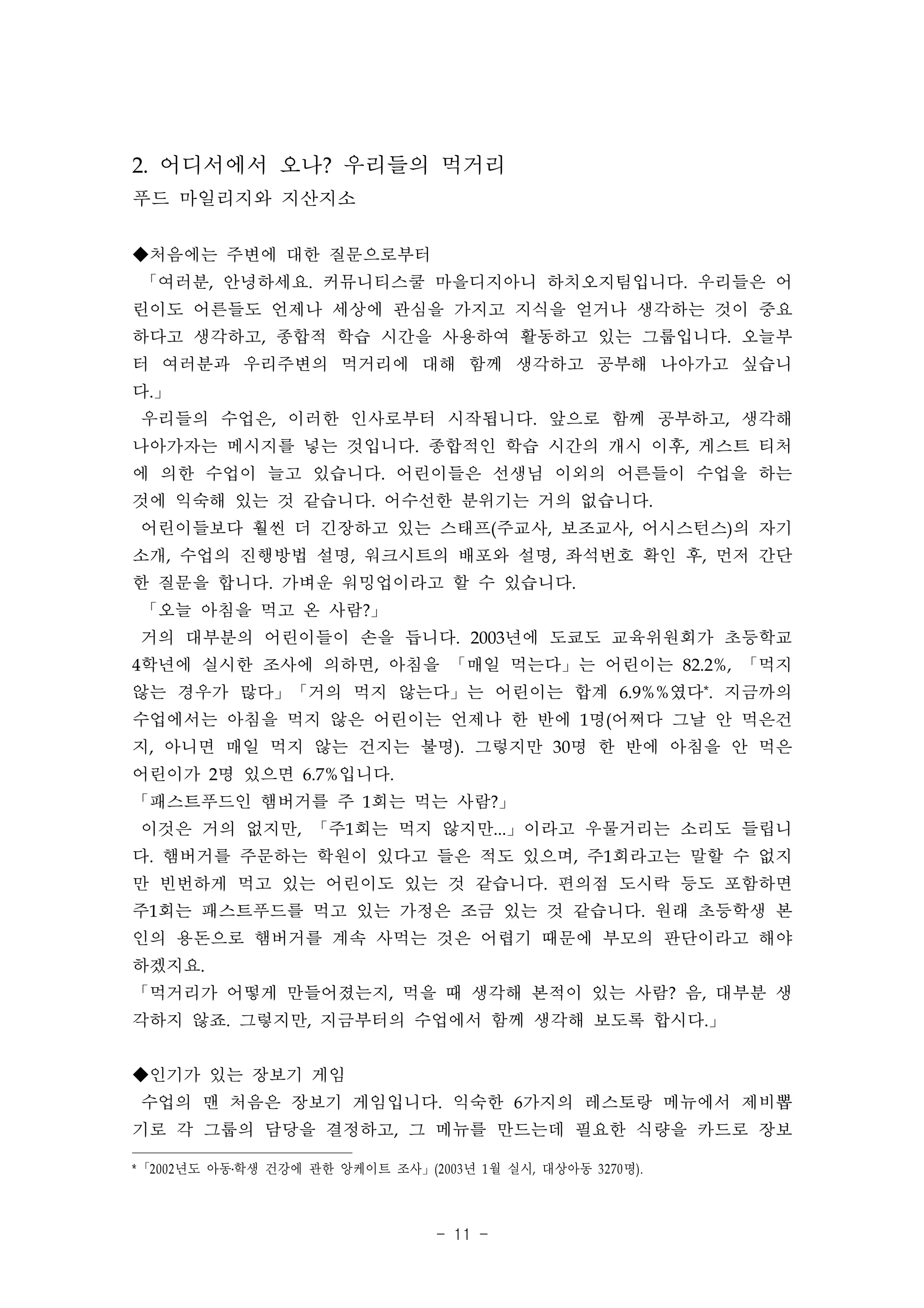 2. 어디서에서 오나? 우리들의 먹거리
푸드 마일리지와 지산지소

◆처음에는 주변에 대한 질문으로부터
 「여러분, 안녕하세요. 커뮤니티스쿨 마을디지아니 하치오지팀입니다. 우리들은 어
린이도 어른들도 언제나 세상에 관심을 가지고 지식을 얻거나 생각하는 것이 중요
하다고 생각하고, 종합적 학습 시간을 사용하여 활동하고 있는 그룹입니다. 오늘부
터 여러분과 우리주변의 먹거리에 대해 함께 생각하고 공부해 나아가고 싶습니
다.」
 우리들의 수업은, 이러한 인사로부터 시작됩니다. 앞으로 함께 공부하고, 생각해
나아가자는 메시지를 넣는 것입니다. 종합적인 학습 시간의 개시 이후, 게스트 티처
에 의한 수업이 늘고 있습니다. 어린이들은 선생님 이외의 어른들이 수업을 하는
것에 익숙해 있는 것 같습니다. 어수선한 분위기는 거의 없습니다.
 어린이들보다 훨씬 더 긴장하고 있는 스태프(주교사, 보조교사, 어시스턴스)의 자기
소개, 수업의 진행방법 설명, 워크시트의 배포와 설명, 좌석번호 확인 후, 먼저 간단
한 질문을 합니다. 가벼운 워밍업이라고 할 수 있습니다.
 「오늘 아침을 먹고 온 사람?」
 거의 대부분의 어린이들이 손을 듭니다. 2003년에 도쿄도 교육위원회가 초등학교
4학년에 실시한 조사에 의하면, 아침을 「매일 먹는다」는 어린이는 82.2%, 「먹지
않는 경우가 많다」「거의 먹지 않는다」는 어린이는 합계 6.9%%였다*. 지금까의
수업에서는 아침을 먹지 않은 어린이는 언제나 한 반에 1명(어쩌다 그날 안 먹은건
지, 아니면 매일 먹지 않는 건지는 불명). 그렇지만 30명 한 반에 아침을 안 먹은
어린이가 2명 있으면 6.7%입니다.
「패스트푸드인 햄버거를 주 1회는 먹는 사람?」
 이것은 거의 없지만, 「주1회는 먹지 않지만...」이라고 우물거리는 소리도 들립니
다. 햄버거를 주문하는 학원이 있다고 들은 적도 있으며, 주1회라고는 말할 수 없지
만 빈번하게 먹고 있는 어린이도 있는 것 같습니다. 편의점 도시락 등도 포함하면
주1회는 패스트푸드를 먹고 있는 가정은 조금 있는 것 같습니다. 원래 초등학생 본
인의 용돈으로 햄버거를 계속 사먹는 것은 어렵기 때문에 부모의 판단이라고 해야
하겠지요.
「먹거리가 어떻게 만들어졌는지, 먹을 때 생각해 본적이 있는 사람? 음, 대부분 생
각하지 않죠. 그렇지만, 지금부터의 수업에서 함께 생각해 보도록 합시다.」


◆인기가 있는 장보기 게임
 수업의 맨 처음은 장보기 게임입니다. 익숙한 6가지의 레스토랑 메뉴에서 제비뽑
기로 각 그룹의 담당을 결정하고, 그 메뉴를 만드는데 필요한 식량을 카드로 장보

* 「2002 년도 아동․학생 건강에 관한 앙케이트 조사」(2003 년 1 월 실시, 대상아동 3270 명).



                                    - 11 -
 