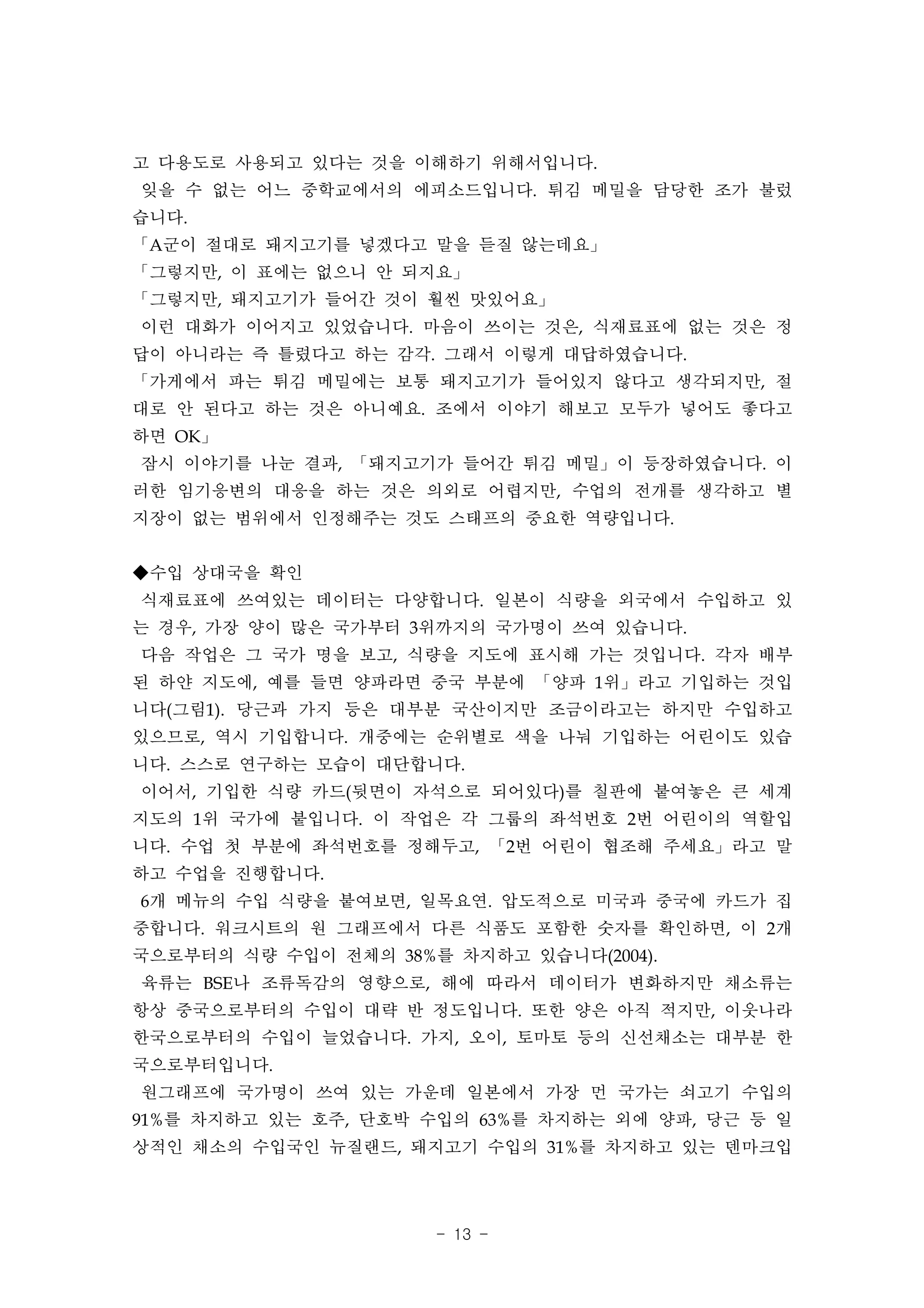 고 다용도로 사용되고 있다는 것을 이해하기 위해서입니다.
잊을 수 없는 어느 중학교에서의 에피소드입니다. 튀김 메밀을 담당한 조가 불렀
습니다.
「A군이 절대로 돼지고기를 넣겠다고 말을 듣질 않는데요」
「그렇지만, 이 표에는 없으니 안 되지요」
「그렇지만, 돼지고기가 들어간 것이 훨씬 맛있어요」
이런 대화가 이어지고 있었습니다. 마음이 쓰이는 것은, 식재료표에 없는 것은 정
답이 아니라는 즉 틀렸다고 하는 감각. 그래서 이렇게 대답하였습니다.
「가게에서 파는 튀김 메밀에는 보통 돼지고기가 들어있지 않다고 생각되지만, 절
대로 안 된다고 하는 것은 아니예요. 조에서 이야기 해보고 모두가 넣어도 좋다고
하면 OK」
잠시 이야기를 나눈 결과, 「돼지고기가 들어간 튀김 메밀」이 등장하였습니다. 이
러한 임기응변의 대응을 하는 것은 의외로 어렵지만, 수업의 전개를 생각하고 별
지장이 없는 범위에서 인정해주는 것도 스태프의 중요한 역량입니다.


◆수입 상대국을 확인
식재료표에 쓰여있는 데이터는 다양합니다. 일본이 식량을 외국에서 수입하고 있
는 경우, 가장 양이 많은 국가부터 3위까지의 국가명이 쓰여 있습니다.
다음 작업은 그 국가 명을 보고, 식량을 지도에 표시해 가는 것입니다. 각자 배부
된 하얀 지도에, 예를 들면 양파라면 중국 부분에 「양파 1위」라고 기입하는 것입
니다(그림1). 당근과 가지 등은 대부분 국산이지만 조금이라고는 하지만 수입하고
있으므로, 역시 기입합니다. 개중에는 순위별로 색을 나눠 기입하는 어린이도 있습
니다. 스스로 연구하는 모습이 대단합니다.
이어서, 기입한 식량 카드(뒷면이 자석으로 되어있다)를 칠판에 붙여놓은 큰 세계
지도의 1위 국가에 붙입니다. 이 작업은 각 그룹의 좌석번호 2번 어린이의 역할입
니다. 수업 첫 부분에 좌석번호를 정해두고, 「2번 어린이 협조해 주세요」라고 말
하고 수업을 진행합니다.
6개 메뉴의 수입 식량을 붙여보면, 일목요연. 압도적으로 미국과 중국에 카드가 집
중합니다. 워크시트의 원 그래프에서 다른 식품도 포함한 숫자를 확인하면, 이 2개
국으로부터의 식량 수입이 전체의 38%를 차지하고 있습니다(2004).
육류는 BSE나 조류독감의 영향으로, 해에 따라서 데이터가 변화하지만 채소류는
항상 중국으로부터의 수입이 대략 반 정도입니다. 또한 양은 아직 적지만, 이웃나라
한국으로부터의 수입이 늘었습니다. 가지, 오이, 토마토 등의 신선채소는 대부분 한
국으로부터입니다.
원그래프에 국가명이 쓰여 있는 가운데 일본에서 가장 먼 국가는 쇠고기 수입의
91%를 차지하고 있는 호주, 단호박 수입의 63%를 차지하는 외에 양파, 당근 등 일
상적인 채소의 수입국인 뉴질랜드, 돼지고기 수입의 31%를 차지하고 있는 덴마크입




                      - 13 -
 