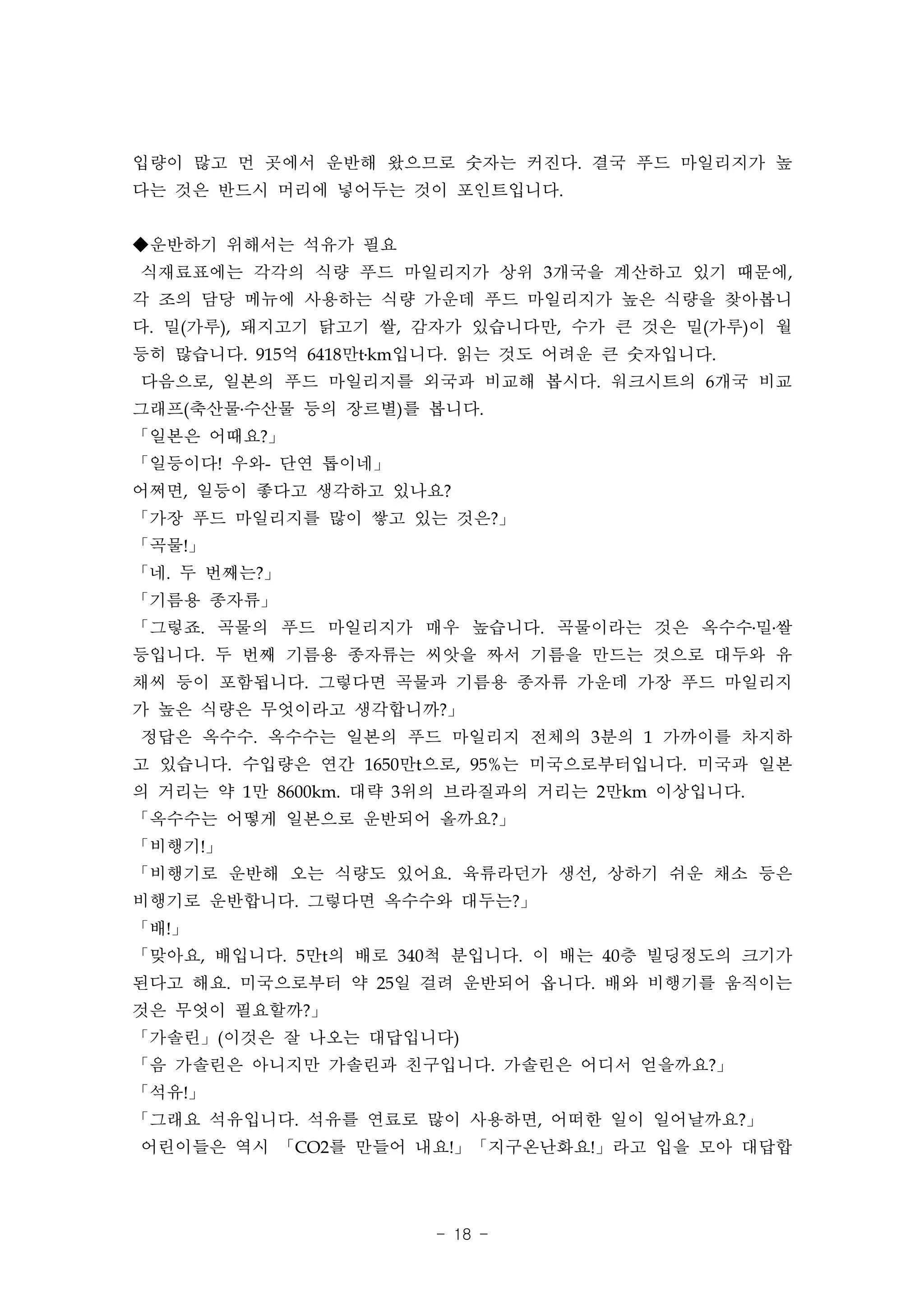 입량이 많고 먼 곳에서 운반해 왔으므로 숫자는 커진다. 결국 푸드 마일리지가 높
다는 것은 반드시 머리에 넣어두는 것이 포인트입니다.


◆운반하기 위해서는 석유가 필요
식재료표에는 각각의 식량 푸드 마일리지가 상위 3개국을 계산하고 있기 때문에,
각 조의 담당 메뉴에 사용하는 식량 가운데 푸드 마일리지가 높은 식량을 찾아봅니
다. 밀(가루), 돼지고기 닭고기 쌀, 감자가 있습니다만, 수가 큰 것은 밀(가루)이 월
등히 많습니다. 915억 6418만t․km입니다. 읽는 것도 어려운 큰 숫자입니다.
다음으로, 일본의 푸드 마일리지를 외국과 비교해 봅시다. 워크시트의 6개국 비교
그래프(축산물․수산물 등의 장르별)를 봅니다.
「일본은 어때요?」
「일등이다! 우와- 단연 톱이네」
어쩌면, 일등이 좋다고 생각하고 있나요?
「가장 푸드 마일리지를 많이 쌓고 있는 것은?」
「곡물!」
「네. 두 번째는?」
「기름용 종자류」
「그렇죠. 곡물의 푸드 마일리지가 매우 높습니다. 곡물이라는 것은 옥수수․밀․쌀
등입니다. 두 번째 기름용 종자류는 씨앗을 짜서 기름을 만드는 것으로 대두와 유
채씨 등이 포함됩니다. 그렇다면 곡물과 기름용 종자류 가운데 가장 푸드 마일리지
가 높은 식량은 무엇이라고 생각합니까?」
정답은 옥수수. 옥수수는 일본의 푸드 마일리지 전체의 3분의 1 가까이를 차지하
고 있습니다. 수입량은 연간 1650만t으로, 95%는 미국으로부터입니다. 미국과 일본
의 거리는 약 1만 8600km. 대략 3위의 브라질과의 거리는 2만km 이상입니다.
「옥수수는 어떻게 일본으로 운반되어 올까요?」
「비행기!」
「비행기로 운반해 오는 식량도 있어요. 육류라던가 생선, 상하기 쉬운 채소 등은
비행기로 운반합니다. 그렇다면 옥수수와 대두는?」
「배!」
「맞아요, 배입니다. 5만t의 배로 340척 분입니다. 이 배는 40층 빌딩정도의 크기가
된다고 해요. 미국으로부터 약 25일 걸려 운반되어 옵니다. 배와 비행기를 움직이는
것은 무엇이 필요할까?」
「가솔린」(이것은 잘 나오는 대답입니다)
「음 가솔린은 아니지만 가솔린과 친구입니다. 가솔린은 어디서 얻을까요?」
「석유!」
「그래요 석유입니다. 석유를 연료로 많이 사용하면, 어떠한 일이 일어날까요?」
어린이들은 역시 「CO2를 만들어 내요!」「지구온난화요!」라고 입을 모아 대답합




                       - 18 -
 