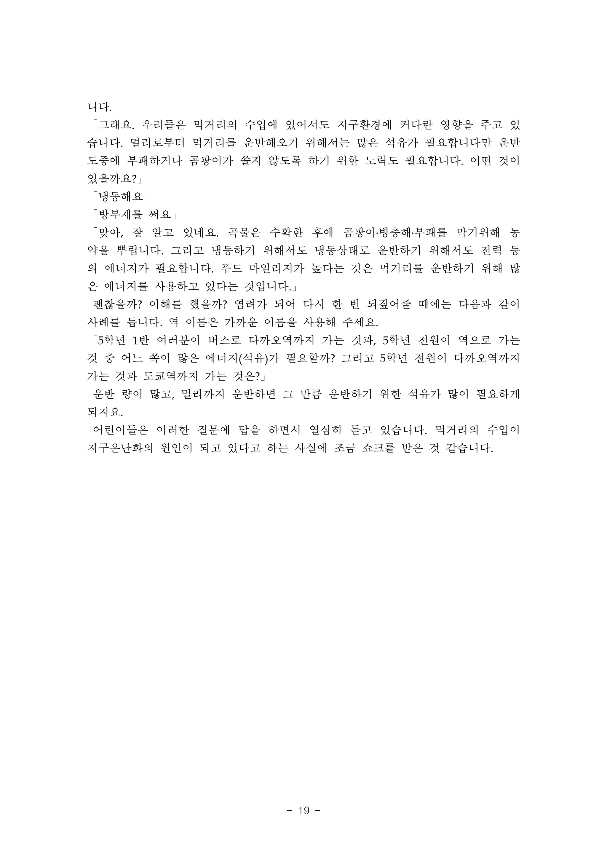 니다.
「그래요. 우리들은 먹거리의 수입에 있어서도 지구환경에 커다란 영향을 주고 있
습니다. 멀리로부터 먹거리를 운반해오기 위해서는 많은 석유가 필요합니다만 운반
도중에 부패하거나 곰팡이가 쓸지 않도록 하기 위한 노력도 필요합니다. 어떤 것이
있을까요?」
「냉동해요」
「방부제를 써요」
「맞아, 잘 알고 있네요. 곡물은 수확한 후에 곰팡이․병충해․부패를 막기위해 농
약을 뿌립니다. 그리고 냉동하기 위해서도 냉동상태로 운반하기 위해서도 전력 등
의 에너지가 필요합니다. 푸드 마일리지가 높다는 것은 먹거리를 운반하기 위해 많
은 에너지를 사용하고 있다는 것입니다.」
괜찮을까? 이해를 했을까? 염려가 되어 다시 한 번 되짚어줄 때에는 다음과 같이
사례를 듭니다. 역 이름은 가까운 이름을 사용해 주세요.
「5학년 1반 여러분이 버스로 다까오역까지 가는 것과, 5학년 전원이 역으로 가는
것 중 어느 쪽이 많은 에너지(석유)가 필요할까? 그리고 5학년 전원이 다까오역까지
가는 것과 도쿄역까지 가는 것은?」
운반 량이 많고, 멀리까지 운반하면 그 만큼 운반하기 위한 석유가 많이 필요하게
되지요.
어린이들은 이러한 질문에 답을 하면서 열심히 듣고 있습니다. 먹거리의 수입이
지구온난화의 원인이 되고 있다고 하는 사실에 조금 쇼크를 받은 것 같습니다.




                      - 19 -
 