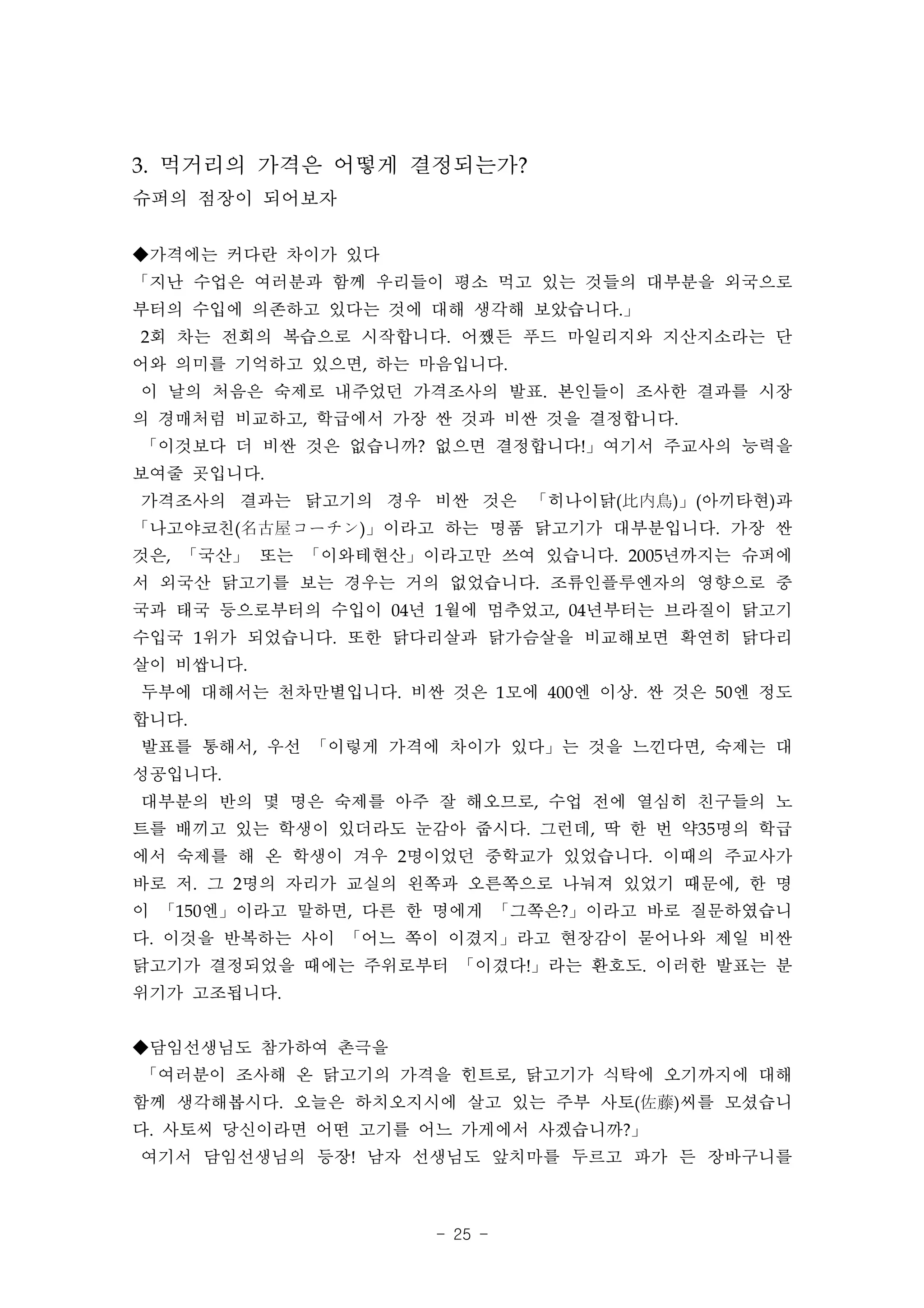3. 먹거리의 가격은 어떻게 결정되는가?
슈퍼의 점장이 되어보자

◆가격에는 커다란 차이가 있다
「지난 수업은 여러분과 함께 우리들이 평소 먹고 있는 것들의 대부분을 외국으로
부터의 수입에 의존하고 있다는 것에 대해 생각해 보았습니다.」
2회 차는 전회의 복습으로 시작합니다. 어쨌든 푸드 마일리지와 지산지소라는 단
어와 의미를 기억하고 있으면, 하는 마음입니다.
이 날의 처음은 숙제로 내주었던 가격조사의 발표. 본인들이 조사한 결과를 시장
의 경매처럼 비교하고, 학급에서 가장 싼 것과 비싼 것을 결정합니다.
「이것보다 더 비싼 것은 없습니까? 없으면 결정합니다!」여기서 주교사의 능력을
보여줄 곳입니다.
가격조사의 결과는 닭고기의 경우 비싼 것은 「히나이닭(比内鳥)」(아끼타현)과
「나고야코친(名古屋コーチン)」이라고 하는 명품 닭고기가 대부분입니다. 가장 싼
것은, 「국산」 또는 「이와테현산」이라고만 쓰여 있습니다. 2005년까지는 슈퍼에
서 외국산 닭고기를 보는 경우는 거의 없었습니다. 조류인플루엔자의 영향으로 중
국과 태국 등으로부터의 수입이 04년 1월에 멈추었고, 04년부터는 브라질이 닭고기
수입국 1위가 되었습니다. 또한 닭다리살과 닭가슴살을 비교해보면 확연히 닭다리
살이 비쌉니다.
두부에 대해서는 천차만별입니다. 비싼 것은 1모에 400엔 이상. 싼 것은 50엔 정도
합니다.
발표를 통해서, 우선 「이렇게 가격에 차이가 있다」는 것을 느낀다면, 숙제는 대
성공입니다.
대부분의 반의 몇 명은 숙제를 아주 잘 해오므로, 수업 전에 열심히 친구들의 노
트를 배끼고 있는 학생이 있더라도 눈감아 줍시다. 그런데, 딱 한 번 약35명의 학급
에서 숙제를 해 온 학생이 겨우 2명이었던 중학교가 있었습니다. 이때의 주교사가
바로 저. 그 2명의 자리가 교실의 왼쪽과 오른쪽으로 나눠져 있었기 때문에, 한 명
이 「150엔」이라고 말하면, 다른 한 명에게 「그쪽은?」이라고 바로 질문하였습니
다. 이것을 반복하는 사이 「어느 쪽이 이겼지」라고 현장감이 묻어나와 제일 비싼
닭고기가 결정되었을 때에는 주위로부터 「이겼다!」라는 환호도. 이러한 발표는 분
위기가 고조됩니다.


◆담임선생님도 참가하여 촌극을
「여러분이 조사해 온 닭고기의 가격을 힌트로, 닭고기가 식탁에 오기까지에 대해
함께 생각해봅시다. 오늘은 하치오지시에 살고 있는 주부 사토(佐藤)씨를 모셨습니
다. 사토씨 당신이라면 어떤 고기를 어느 가게에서 사겠습니까?」
여기서 담임선생님의 등장! 남자 선생님도 앞치마를 두르고 파가 든 장바구니를



                     - 25 -
 