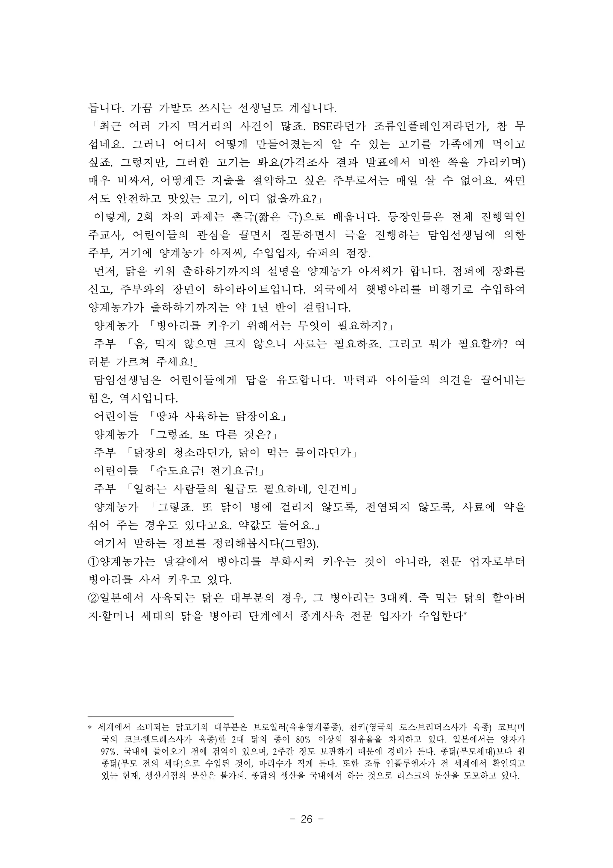 듭니다. 가끔 가발도 쓰시는 선생님도 계십니다.
「최근 여러 가지 먹거리의 사건이 많죠. BSE라던가 조류인플레인저라던가, 참 무
섭네요. 그러니 어디서 어떻게 만들어졌는지 알 수 있는 고기를 가족에게 먹이고
싶죠. 그렇지만, 그러한 고기는 봐요(가격조사 결과 발표에서 비싼 쪽을 가리키며)
매우 비싸서, 어떻게든 지출을 절약하고 싶은 주부로서는 매일 살 수 없어요. 싸면
서도 안전하고 맛있는 고기, 어디 없을까요?」
이렇게, 2회 차의 과제는 촌극(짧은 극)으로 배웁니다. 등장인물은 전체 진행역인
주교사, 어린이들의 관심을 끌면서 질문하면서 극을 진행하는 담임선생님에 의한
주부, 거기에 양계농가 아저씨, 수입업자, 슈퍼의 점장.
먼저, 닭을 키워 출하하기까지의 설명을 양계농가 아저씨가 합니다. 점퍼에 장화를
신고, 주부와의 장면이 하이라이트입니다. 외국에서 햇병아리를 비행기로 수입하여
양계농가가 출하하기까지는 약 1년 반이 걸립니다.
양계농가 「병아리를 키우기 위해서는 무엇이 필요하지?」
주부 「음, 먹지 않으면 크지 않으니 사료는 필요하죠. 그리고 뭐가 필요할까? 여
러분 가르쳐 주세요!」
담임선생님은 어린이들에게 답을 유도합니다. 박력과 아이들의 의견을 끌어내는
힘은, 역시입니다.
어린이들 「땅과 사육하는 닭장이요」
양계농가 「그렇죠. 또 다른 것은?」
주부 「닭장의 청소라던가, 닭이 먹는 물이라던가」
어린이들 「수도요금! 전기요금!」
주부 「일하는 사람들의 월급도 필요하네, 인건비」
양계농가 「그렇죠. 또 닭이 병에 걸리지 않도록, 전염되지 않도록, 사료에 약을
섞어 주는 경우도 있다고요. 약값도 들어요.」
여기서 말하는 정보를 정리해봅시다(그림3).
①양계농가는 달걀에서 병아리를 부화시켜 키우는 것이 아니라, 전문 업자로부터
병아리를 사서 키우고 있다.
②일본에서 사육되는 닭은 대부분의 경우, 그 병아리는 3대째. 즉 먹는 닭의 할아버
지․할머니 세대의 닭을 병아리 단계에서 종계사육 전문 업자가 수입한다*




* 세계에서 소비되는 닭고기의 대부분은 브로일러( 육용영계품종). 찬키( 영국의 로스․브리더스사가 육종) 코브( 미
  국의 코브․핸드레스사가 육종) 한 2 대 닭의 종이 80% 이상의 점유율을 차지하고 있다. 일본에서는 양자가
  97%. 국내에 들어오기 전에 검역이 있으며, 2 주간 정도 보관하기 때문에 경비가 든다. 종닭( 부모세대) 보다 원
  종닭( 부모 전의 세대) 으로 수입된 것이, 마리수가 적게 든다. 또한 조류 인플루엔자가 전 세계에서 확인되고
  있는 현재, 생산거점의 분산은 불가피. 종닭의 생산을 국내에서 하는 것으로 리스크의 분산을 도모하고 있다.



                              - 26 -
 