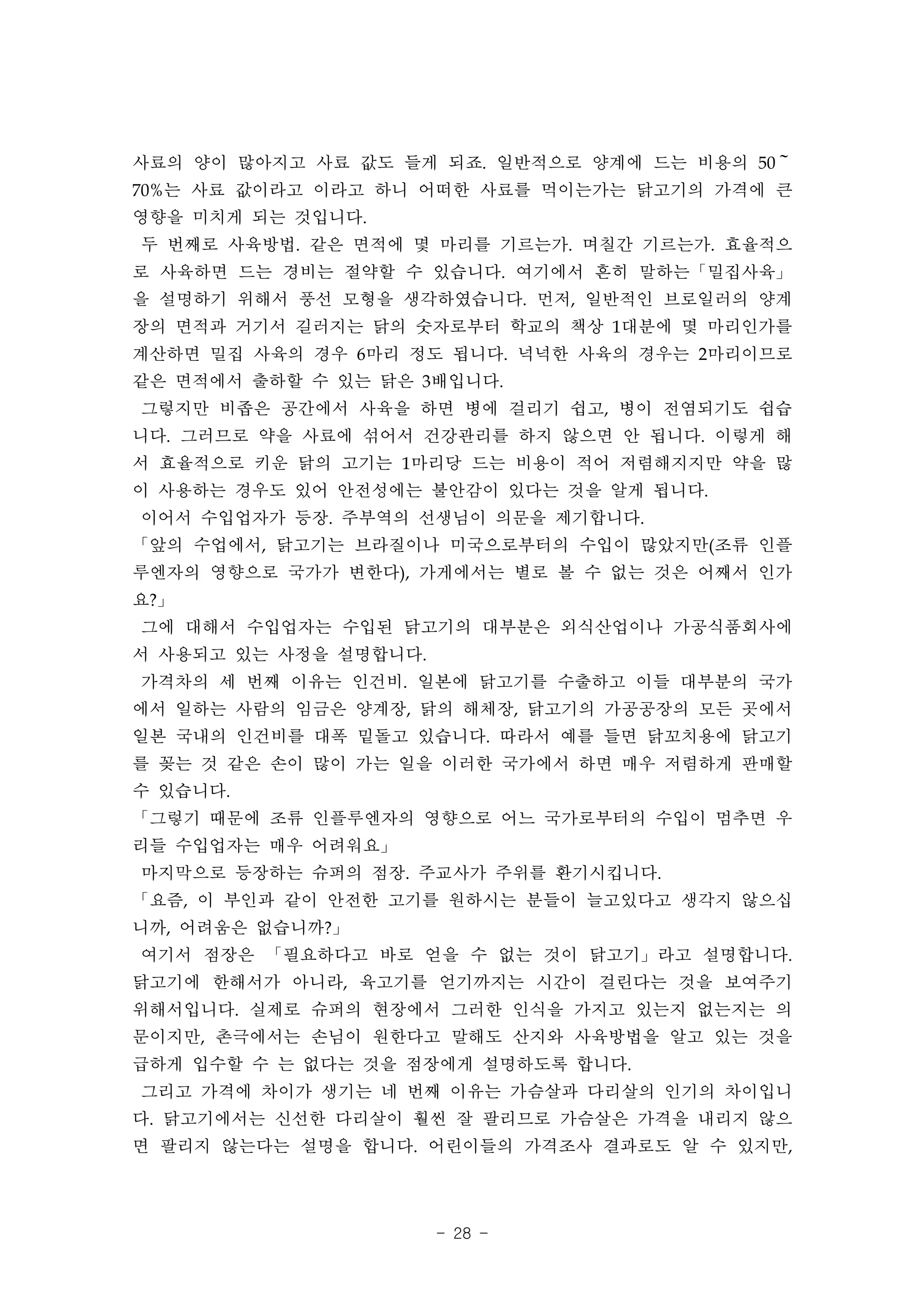 사료의 양이 많아지고 사료 값도 들게 되죠. 일반적으로 양계에 드는 비용의 50～
70%는 사료 값이라고 이라고 하니 어떠한 사료를 먹이는가는 닭고기의 가격에 큰
영향을 미치게 되는 것입니다.
두 번째로 사육방법. 같은 면적에 몇 마리를 기르는가. 며칠간 기르는가. 효율적으
로 사육하면 드는 경비는 절약할 수 있습니다. 여기에서 흔히 말하는「밀집사육」
을 설명하기 위해서 풍선 모형을 생각하였습니다. 먼저, 일반적인 브로일러의 양계
장의 면적과 거기서 길러지는 닭의 숫자로부터 학교의 책상 1대분에 몇 마리인가를
계산하면 밀집 사육의 경우 6마리 정도 됩니다. 넉넉한 사육의 경우는 2마리이므로
같은 면적에서 출하할 수 있는 닭은 3배입니다.
그렇지만 비좁은 공간에서 사육을 하면 병에 걸리기 쉽고, 병이 전염되기도 쉽습
니다. 그러므로 약을 사료에 섞어서 건강관리를 하지 않으면 안 됩니다. 이렇게 해
서 효율적으로 키운 닭의 고기는 1마리당 드는 비용이 적어 저렴해지지만 약을 많
이 사용하는 경우도 있어 안전성에는 불안감이 있다는 것을 알게 됩니다.
이어서 수입업자가 등장. 주부역의 선생님이 의문을 제기합니다.
「앞의 수업에서, 닭고기는 브라질이나 미국으로부터의 수입이 많았지만(조류 인플
루엔자의 영향으로 국가가 변한다), 가게에서는 별로 볼 수 없는 것은 어째서 인가
요?」
그에 대해서 수입업자는 수입된 닭고기의 대부분은 외식산업이나 가공식품회사에
서 사용되고 있는 사정을 설명합니다.
가격차의 세 번째 이유는 인건비. 일본에 닭고기를 수출하고 이들 대부분의 국가
에서 일하는 사람의 임금은 양계장, 닭의 해체장, 닭고기의 가공공장의 모든 곳에서
일본 국내의 인건비를 대폭 밑돌고 있습니다. 따라서 예를 들면 닭꼬치용에 닭고기
를 꽂는 것 같은 손이 많이 가는 일을 이러한 국가에서 하면 매우 저렴하게 판매할
수 있습니다.
「그렇기 때문에 조류 인플루엔자의 영향으로 어느 국가로부터의 수입이 멈추면 우
리들 수입업자는 매우 어려워요」
마지막으로 등장하는 슈퍼의 점장. 주교사가 주위를 환기시킵니다.
「요즘, 이 부인과 같이 안전한 고기를 원하시는 분들이 늘고있다고 생각지 않으십
니까, 어려움은 없습니까?」
여기서 점장은 「필요하다고 바로 얻을 수 없는 것이 닭고기」라고 설명합니다.
닭고기에 한해서가 아니라, 육고기를 얻기까지는 시간이 걸린다는 것을 보여주기
위해서입니다. 실제로 슈퍼의 현장에서 그러한 인식을 가지고 있는지 없는지는 의
문이지만, 촌극에서는 손님이 원한다고 말해도 산지와 사육방법을 알고 있는 것을
급하게 입수할 수 는 없다는 것을 점장에게 설명하도록 합니다.
그리고 가격에 차이가 생기는 네 번째 이유는 가슴살과 다리살의 인기의 차이입니
다. 닭고기에서는 신선한 다리살이 훨씬 잘 팔리므로 가슴살은 가격을 내리지 않으
면 팔리지 않는다는 설명을 합니다. 어린이들의 가격조사 결과로도 알 수 있지만,




                       - 28 -
 