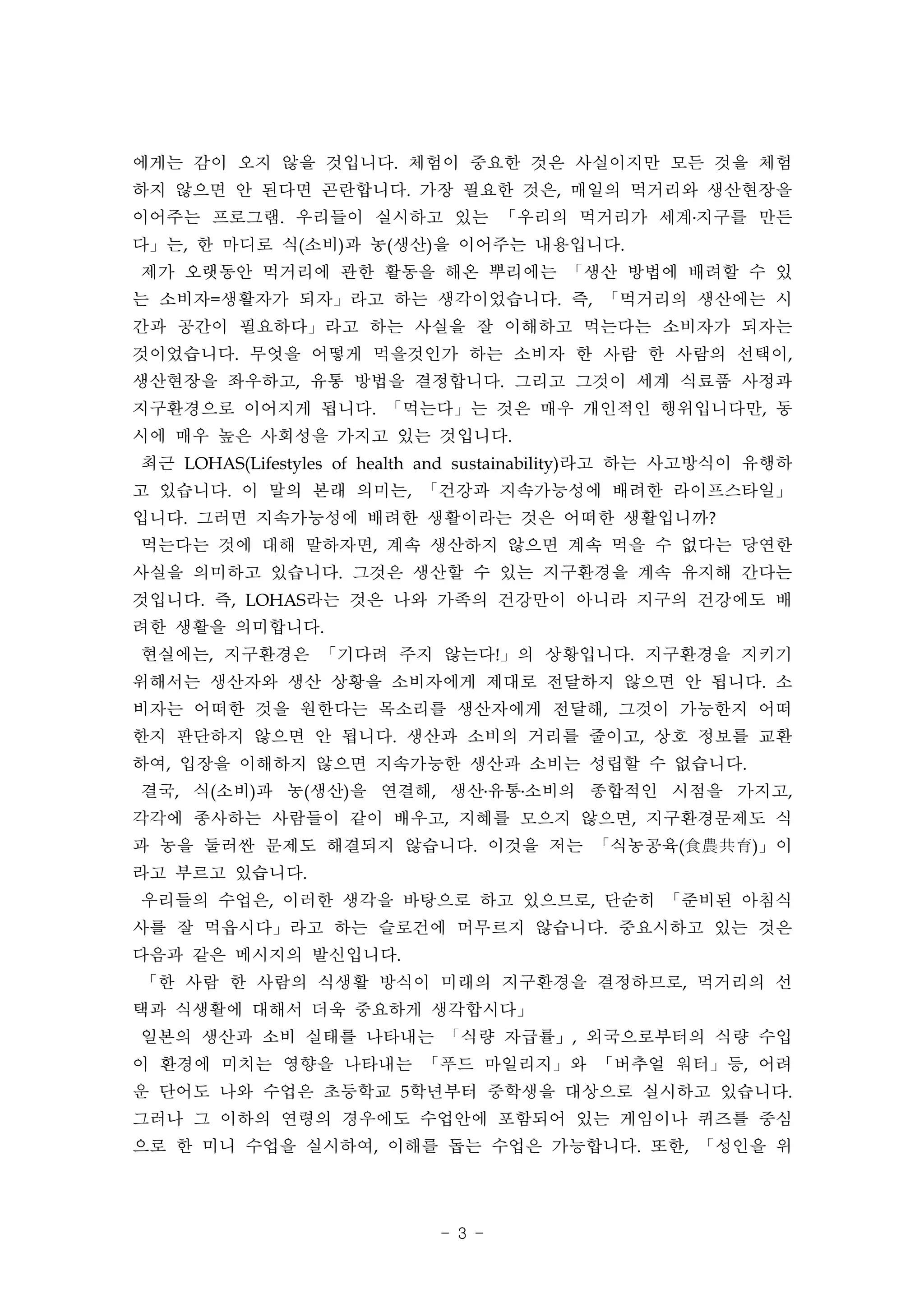 에게는 감이 오지 않을 것입니다. 체험이 중요한 것은 사실이지만 모든 것을 체험
하지 않으면 안 된다면 곤란합니다. 가장 필요한 것은, 매일의 먹거리와 생산현장을
이어주는 프로그램. 우리들이 실시하고 있는 「우리의 먹거리가 세계․지구를 만든
다」는, 한 마디로 식(소비)과 농(생산)을 이어주는 내용입니다.
제가 오랫동안 먹거리에 관한 활동을 해온 뿌리에는 「생산 방법에 배려할 수 있
는 소비자=생활자가 되자」라고 하는 생각이었습니다. 즉, 「먹거리의 생산에는 시
간과 공간이 필요하다」라고 하는 사실을 잘 이해하고 먹는다는 소비자가 되자는
것이었습니다. 무엇을 어떻게 먹을것인가 하는 소비자 한 사람 한 사람의 선택이,
생산현장을 좌우하고, 유통 방법을 결정합니다. 그리고 그것이 세계 식료품 사정과
지구환경으로 이어지게 됩니다. 「먹는다」는 것은 매우 개인적인 행위입니다만, 동
시에 매우 높은 사회성을 가지고 있는 것입니다.
최근 LOHAS(Lifestyles of health and sustainability)라고 하는 사고방식이 유행하
고 있습니다. 이 말의 본래 의미는, 「건강과 지속가능성에 배려한 라이프스타일」
입니다. 그러면 지속가능성에 배려한 생활이라는 것은 어떠한 생활입니까?
먹는다는 것에 대해 말하자면, 계속 생산하지 않으면 계속 먹을 수 없다는 당연한
사실을 의미하고 있습니다. 그것은 생산할 수 있는 지구환경을 계속 유지해 간다는
것입니다. 즉, LOHAS라는 것은 나와 가족의 건강만이 아니라 지구의 건강에도 배
려한 생활을 의미합니다.
현실에는, 지구환경은 「기다려 주지 않는다!」의 상황입니다. 지구환경을 지키기
위해서는 생산자와 생산 상황을 소비자에게 제대로 전달하지 않으면 안 됩니다. 소
비자는 어떠한 것을 원한다는 목소리를 생산자에게 전달해, 그것이 가능한지 어떠
한지 판단하지 않으면 안 됩니다. 생산과 소비의 거리를 줄이고, 상호 정보를 교환
하여, 입장을 이해하지 않으면 지속가능한 생산과 소비는 성립할 수 없습니다.
결국, 식(소비)과 농(생산)을 연결해, 생산․유통․소비의 종합적인 시점을 가지고,
각각에 종사하는 사람들이 같이 배우고, 지혜를 모으지 않으면, 지구환경문제도 식
과 농을 둘러싼 문제도 해결되지 않습니다. 이것을 저는 「식농공육(食農共育)」이
라고 부르고 있습니다.
우리들의 수업은, 이러한 생각을 바탕으로 하고 있으므로, 단순히 「준비된 아침식
사를 잘 먹읍시다」라고 하는 슬로건에 머무르지 않습니다. 중요시하고 있는 것은
다음과 같은 메시지의 발신입니다.
「한 사람 한 사람의 식생활 방식이 미래의 지구환경을 결정하므로, 먹거리의 선
택과 식생활에 대해서 더욱 중요하게 생각합시다」
일본의 생산과 소비 실태를 나타내는 「식량 자급률」, 외국으로부터의 식량 수입
이 환경에 미치는 영향을 나타내는 「푸드 마일리지」와 「버추얼 워터」등, 어려
운 단어도 나와 수업은 초등학교 5학년부터 중학생을 대상으로 실시하고 있습니다.
그러나 그 이하의 연령의 경우에도 수업안에 포함되어 있는 게임이나 퀴즈를 중심
으로 한 미니 수업을 실시하여, 이해를 돕는 수업은 가능합니다. 또한, 「성인을 위




                             - 3 -
 