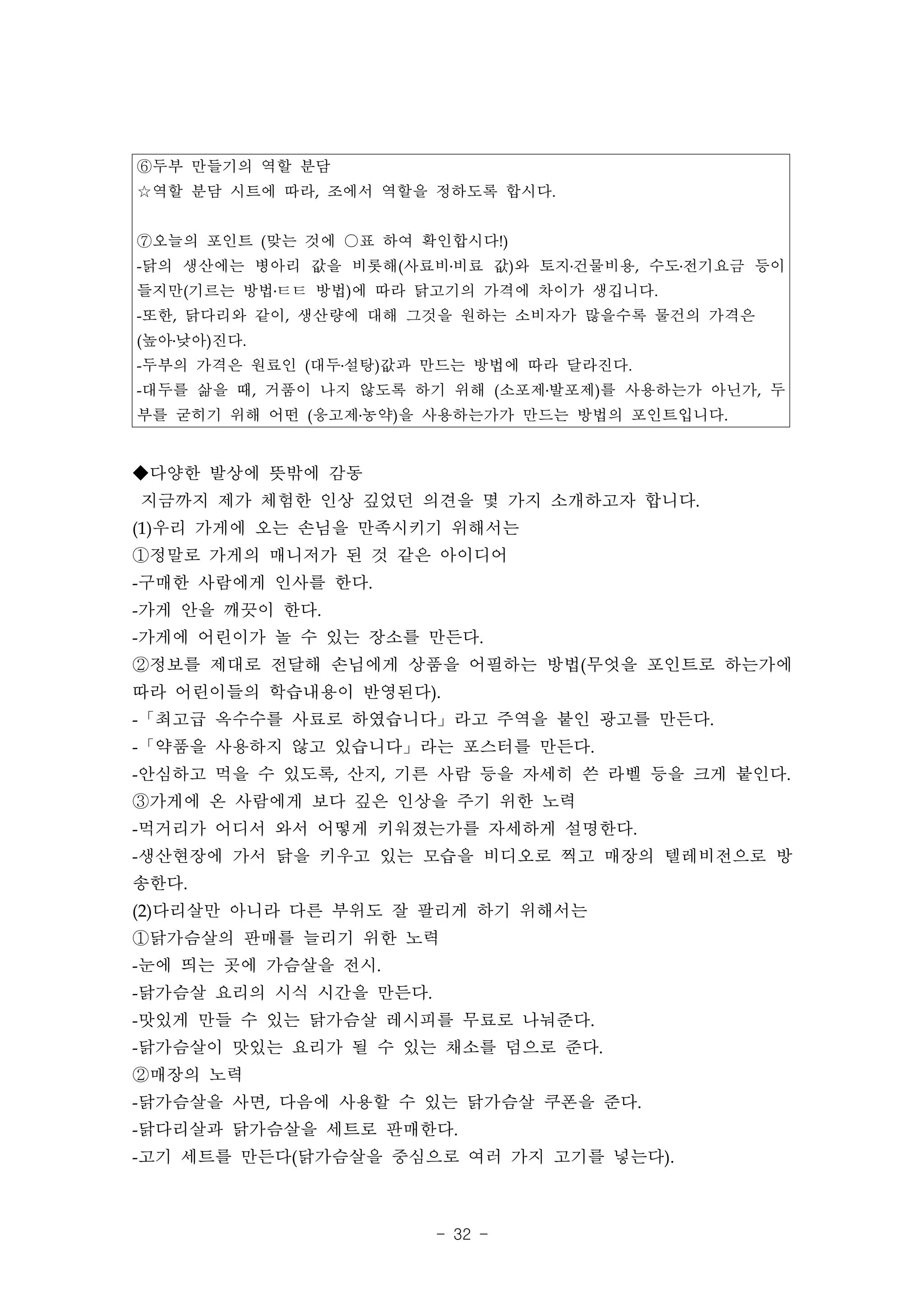 ⑥두부 만들기의 역할 분담
☆역할 분담 시트에 따라, 조에서 역할을 정하도록 합시다.


⑦오늘의 포인트 (맞는 것에 ○표 하여 확인합시다!)
-닭의 생산에는 병아리 값을 비롯해(사료비․비료 값)와 토지․건물비용, 수도․전기요금 등이
들지만(기르는 방법․ㅌㅌ 방법)에 따라 닭고기의 가격에 차이가 생깁니다.
-또한, 닭다리와 같이, 생산량에 대해 그것을 원하는 소비자가 많을수록 물건의 가격은
(높아․낮아)진다.
-두부의 가격은 원료인 (대두․설탕)값과 만드는 방법에 따라 달라진다.
-대두를 삶을 때, 거품이 나지 않도록 하기 위해 (소포제․발포제)를 사용하는가 아닌가, 두
부를 굳히기 위해 어떤 (응고제․농약)을 사용하는가가 만드는 방법의 포인트입니다.


◆다양한 발상에 뜻밖에 감동
지금까지 제가 체험한 인상 깊었던 의견을 몇 가지 소개하고자 합니다.
(1)우리 가게에 오는 손님을 만족시키기 위해서는
①정말로 가게의 매니저가 된 것 같은 아이디어
-구매한 사람에게 인사를 한다.
-가게 안을 깨끗이 한다.
-가게에 어린이가 놀 수 있는 장소를 만든다.
②정보를 제대로 전달해 손님에게 상품을 어필하는 방법(무엇을 포인트로 하는가에
따라 어린이들의 학습내용이 반영된다).
-「최고급 옥수수를 사료로 하였습니다」라고 주역을 붙인 광고를 만든다.
-「약품을 사용하지 않고 있습니다」라는 포스터를 만든다.
-안심하고 먹을 수 있도록, 산지, 기른 사람 등을 자세히 쓴 라벨 등을 크게 붙인다.
③가게에 온 사람에게 보다 깊은 인상을 주기 위한 노력
-먹거리가 어디서 와서 어떻게 키워졌는가를 자세하게 설명한다.
-생산현장에 가서 닭을 키우고 있는 모습을 비디오로 찍고 매장의 텔레비전으로 방
송한다.
(2)다리살만 아니라 다른 부위도 잘 팔리게 하기 위해서는
①닭가슴살의 판매를 늘리기 위한 노력
-눈에 띄는 곳에 가슴살을 전시.
-닭가슴살 요리의 시식 시간을 만든다.
-맛있게 만들 수 있는 닭가슴살 레시피를 무료로 나눠준다.
-닭가슴살이 맛있는 요리가 될 수 있는 채소를 덤으로 준다.
②매장의 노력
-닭가슴살을 사면, 다음에 사용할 수 있는 닭가슴살 쿠폰을 준다.
-닭다리살과 닭가슴살을 세트로 판매한다.
-고기 세트를 만든다(닭가슴살을 중심으로 여러 가지 고기를 넣는다).



                        - 32 -
 