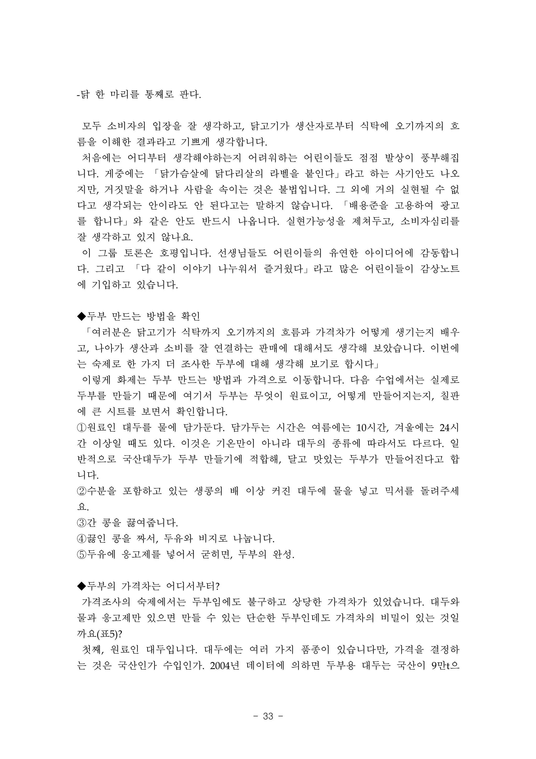 -닭 한 마리를 통째로 판다.


모두 소비자의 입장을 잘 생각하고, 닭고기가 생산자로부터 식탁에 오기까지의 흐
름을 이해한 결과라고 기쁘게 생각합니다.
처음에는 어디부터 생각해야하는지 어려워하는 어린이들도 점점 발상이 풍부해집
니다. 게중에는 「닭가슴살에 닭다리살의 라벨을 붙인다」라고 하는 사기안도 나오
지만, 거짓말을 하거나 사람을 속이는 것은 불법입니다. 그 외에 거의 실현될 수 없
다고 생각되는 안이라도 안 된다고는 말하지 않습니다. 「배용준을 고용하여 광고
를 합니다」와 같은 안도 반드시 나옵니다. 실현가능성을 제쳐두고, 소비자심리를
잘 생각하고 있지 않나요.
이 그룹 토론은 호평입니다. 선생님들도 어린이들의 유연한 아이디어에 감동합니
다. 그리고 「다 같이 이야기 나누워서 즐거웠다」라고 많은 어린이들이 감상노트
에 기입하고 있습니다.


◆두부 만드는 방법을 확인
「여러분은 닭고기가 식탁까지 오기까지의 흐름과 가격차가 어떻게 생기는지 배우
고, 나아가 생산과 소비를 잘 연결하는 판매에 대해서도 생각해 보았습니다. 이번에
는 숙제로 한 가지 더 조사한 두부에 대해 생각해 보기로 합시다」
이렇게 화제는 두부 만드는 방법과 가격으로 이동합니다. 다음 수업에서는 실제로
두부를 만들기 때문에 여기서 두부는 무엇이 원료이고, 어떻게 만들어지는지, 칠판
에 큰 시트를 보면서 확인합니다.
①원료인 대두를 물에 담가둔다. 담가두는 시간은 여름에는 10시간, 겨울에는 24시
간 이상일 때도 있다. 이것은 기온만이 아니라 대두의 종류에 따라서도 다르다. 일
반적으로 국산대두가 두부 만들기에 적합해, 달고 맛있는 두부가 만들어진다고 합
니다.
②수분을 포함하고 있는 생콩의 배 이상 커진 대두에 물을 넣고 믹서를 돌려주세
요.
③간 콩을 끓여줍니다.
④끓인 콩을 짜서, 두유와 비지로 나눕니다.
⑤두유에 응고제를 넣어서 굳히면, 두부의 완성.


◆두부의 가격차는 어디서부터?
가격조사의 숙제에서는 두부임에도 불구하고 상당한 가격차가 있었습니다. 대두와
물과 응고제만 있으면 만들 수 있는 단순한 두부인데도 가격차의 비밀이 있는 것일
까요(표5)?
첫째, 원료인 대두입니다. 대두에는 여러 가지 품종이 있습니다만, 가격을 결정하
는 것은 국산인가 수입인가. 2004년 데이터에 의하면 두부용 대두는 국산이 9만t으




                     - 33 -
 