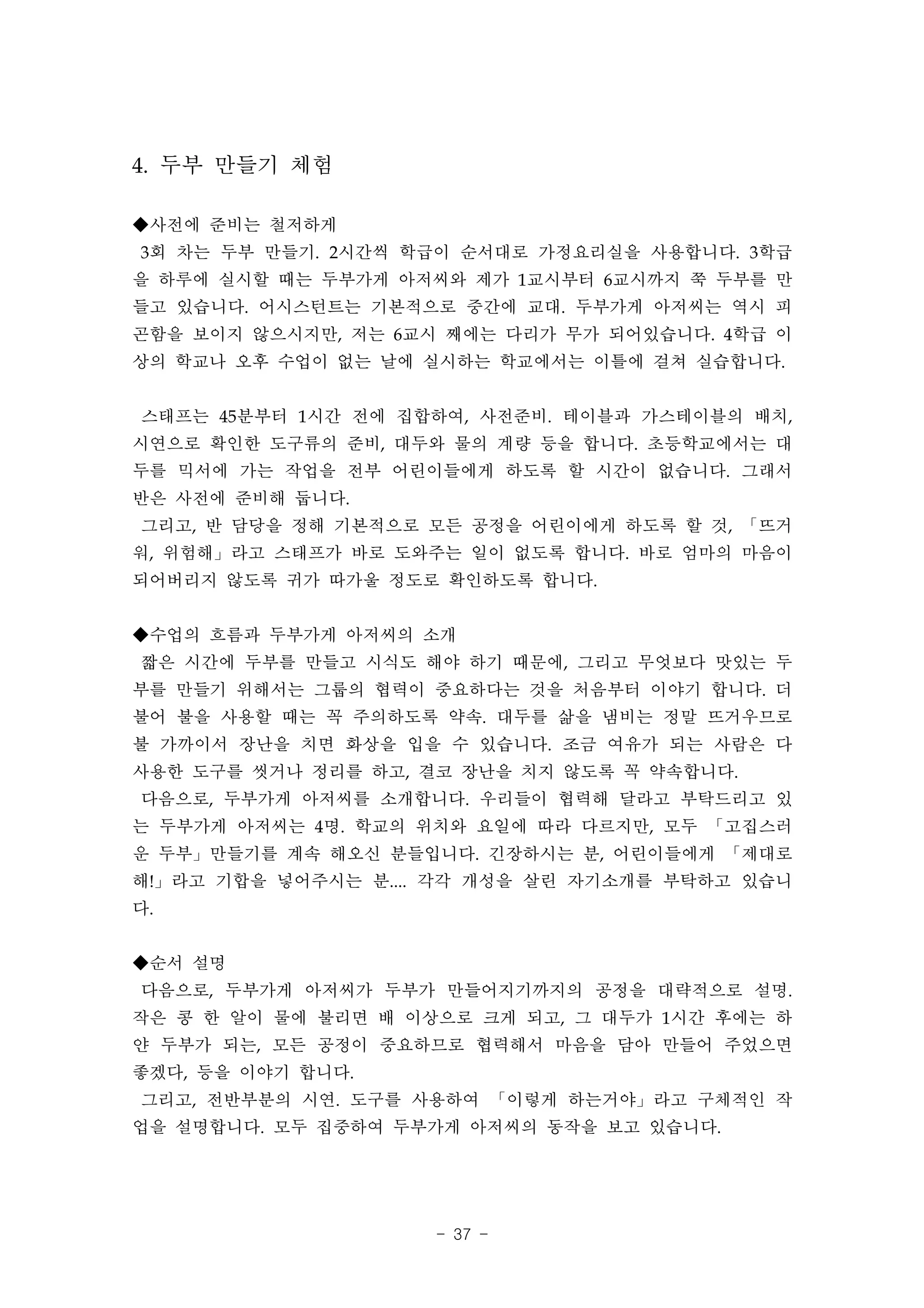 4. 두부 만들기 체험

◆사전에 준비는 철저하게
3회 차는 두부 만들기. 2시간씩 학급이 순서대로 가정요리실을 사용합니다. 3학급
을 하루에 실시할 때는 두부가게 아저씨와 제가 1교시부터 6교시까지 쭉 두부를 만
들고 있습니다. 어시스턴트는 기본적으로 중간에 교대. 두부가게 아저씨는 역시 피
곤함을 보이지 않으시지만, 저는 6교시 째에는 다리가 무가 되어있습니다. 4학급 이
상의 학교나 오후 수업이 없는 날에 실시하는 학교에서는 이틀에 걸쳐 실습합니다.


스태프는 45분부터 1시간 전에 집합하여, 사전준비. 테이블과 가스테이블의 배치,
시연으로 확인한 도구류의 준비, 대두와 물의 계량 등을 합니다. 초등학교에서는 대
두를 믹서에 가는 작업을 전부 어린이들에게 하도록 할 시간이 없습니다. 그래서
반은 사전에 준비해 둡니다.
그리고, 반 담당을 정해 기본적으로 모든 공정을 어린이에게 하도록 할 것, 「뜨거
워, 위험해」라고 스태프가 바로 도와주는 일이 없도록 합니다. 바로 엄마의 마음이
되어버리지 않도록 귀가 따가울 정도로 확인하도록 합니다.


◆수업의 흐름과 두부가게 아저씨의 소개
짧은 시간에 두부를 만들고 시식도 해야 하기 때문에, 그리고 무엇보다 맛있는 두
부를 만들기 위해서는 그룹의 협력이 중요하다는 것을 처음부터 이야기 합니다. 더
불어 불을 사용할 때는 꼭 주의하도록 약속. 대두를 삶을 냄비는 정말 뜨거우므로
불 가까이서 장난을 치면 화상을 입을 수 있습니다. 조금 여유가 되는 사람은 다
사용한 도구를 씻거나 정리를 하고, 결코 장난을 치지 않도록 꼭 약속합니다.
다음으로, 두부가게 아저씨를 소개합니다. 우리들이 협력해 달라고 부탁드리고 있
는 두부가게 아저씨는 4명. 학교의 위치와 요일에 따라 다르지만, 모두 「고집스러
운 두부」만들기를 계속 해오신 분들입니다. 긴장하시는 분, 어린이들에게 「제대로
해!」라고 기합을 넣어주시는 분.... 각각 개성을 살린 자기소개를 부탁하고 있습니
다.


◆순서 설명
다음으로, 두부가게 아저씨가 두부가 만들어지기까지의 공정을 대략적으로 설명.
작은 콩 한 알이 물에 불리면 배 이상으로 크게 되고, 그 대두가 1시간 후에는 하
얀 두부가 되는, 모든 공정이 중요하므로 협력해서 마음을 담아 만들어 주었으면
좋겠다, 등을 이야기 합니다.
그리고, 전반부분의 시연. 도구를 사용하여 「이렇게 하는거야」라고 구체적인 작
업을 설명합니다. 모두 집중하여 두부가게 아저씨의 동작을 보고 있습니다.




                     - 37 -
 