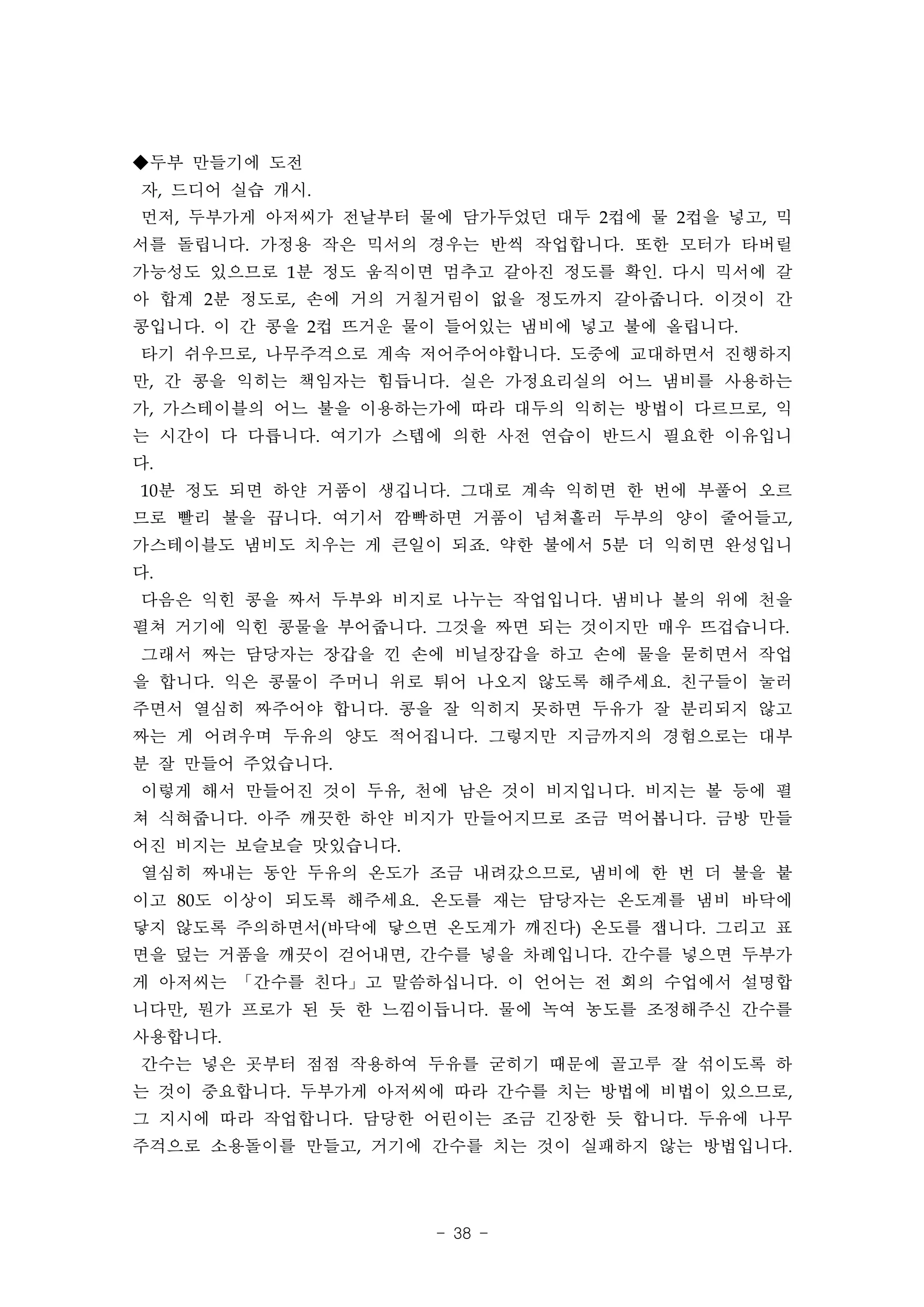 ◆두부 만들기에 도전
자, 드디어 실습 개시.
먼저, 두부가게 아저씨가 전날부터 물에 담가두었던 대두 2컵에 물 2컵을 넣고, 믹
서를 돌립니다. 가정용 작은 믹서의 경우는 반씩 작업합니다. 또한 모터가 타버릴
가능성도 있으므로 1분 정도 움직이면 멈추고 갈아진 정도를 확인. 다시 믹서에 갈
아 합계 2분 정도로, 손에 거의 거칠거림이 없을 정도까지 갈아줍니다. 이것이 간
콩입니다. 이 간 콩을 2컵 뜨거운 물이 들어있는 냄비에 넣고 불에 올립니다.
타기 쉬우므로, 나무주걱으로 계속 저어주어야합니다. 도중에 교대하면서 진행하지
만, 간 콩을 익히는 책임자는 힘듭니다. 실은 가정요리실의 어느 냄비를 사용하는
가, 가스테이블의 어느 불을 이용하는가에 따라 대두의 익히는 방법이 다르므로, 익
는 시간이 다 다릅니다. 여기가 스텝에 의한 사전 연습이 반드시 필요한 이유입니
다.
10분 정도 되면 하얀 거품이 생깁니다. 그대로 계속 익히면 한 번에 부풀어 오르
므로 빨리 불을 끕니다. 여기서 깜빡하면 거품이 넘쳐흘러 두부의 양이 줄어들고,
가스테이블도 냄비도 치우는 게 큰일이 되죠. 약한 불에서 5분 더 익히면 완성입니
다.
다음은 익힌 콩을 짜서 두부와 비지로 나누는 작업입니다. 냄비나 볼의 위에 천을
펼쳐 거기에 익힌 콩물을 부어줍니다. 그것을 짜면 되는 것이지만 매우 뜨겁습니다.
그래서 짜는 담당자는 장갑을 낀 손에 비닐장갑을 하고 손에 물을 묻히면서 작업
을 합니다. 익은 콩물이 주머니 위로 튀어 나오지 않도록 해주세요. 친구들이 눌러
주면서 열심히 짜주어야 합니다. 콩을 잘 익히지 못하면 두유가 잘 분리되지 않고
짜는 게 어려우며 두유의 양도 적어집니다. 그렇지만 지금까지의 경험으로는 대부
분 잘 만들어 주었습니다.
이렇게 해서 만들어진 것이 두유, 천에 남은 것이 비지입니다. 비지는 볼 등에 펼
쳐 식혀줍니다. 아주 깨끗한 하얀 비지가 만들어지므로 조금 먹어봅니다. 금방 만들
어진 비지는 보슬보슬 맛있습니다.
열심히 짜내는 동안 두유의 온도가 조금 내려갔으므로, 냄비에 한 번 더 불을 붙
이고 80도 이상이 되도록 해주세요. 온도를 재는 담당자는 온도계를 냄비 바닥에
닿지 않도록 주의하면서(바닥에 닿으면 온도계가 깨진다) 온도를 잽니다. 그리고 표
면을 덮는 거품을 깨끗이 걷어내면, 간수를 넣을 차례입니다. 간수를 넣으면 두부가
게 아저씨는 「간수를 친다」고 말씀하십니다. 이 언어는 전 회의 수업에서 설명합
니다만, 뭔가 프로가 된 듯 한 느낌이듭니다. 물에 녹여 농도를 조정해주신 간수를
사용합니다.
간수는 넣은 곳부터 점점 작용하여 두유를 굳히기 때문에 골고루 잘 섞이도록 하
는 것이 중요합니다. 두부가게 아저씨에 따라 간수를 치는 방법에 비법이 있으므로,
그 지시에 따라 작업합니다. 담당한 어린이는 조금 긴장한 듯 합니다. 두유에 나무
주걱으로 소용돌이를 만들고, 거기에 간수를 치는 것이 실패하지 않는 방법입니다.




                     - 38 -
 