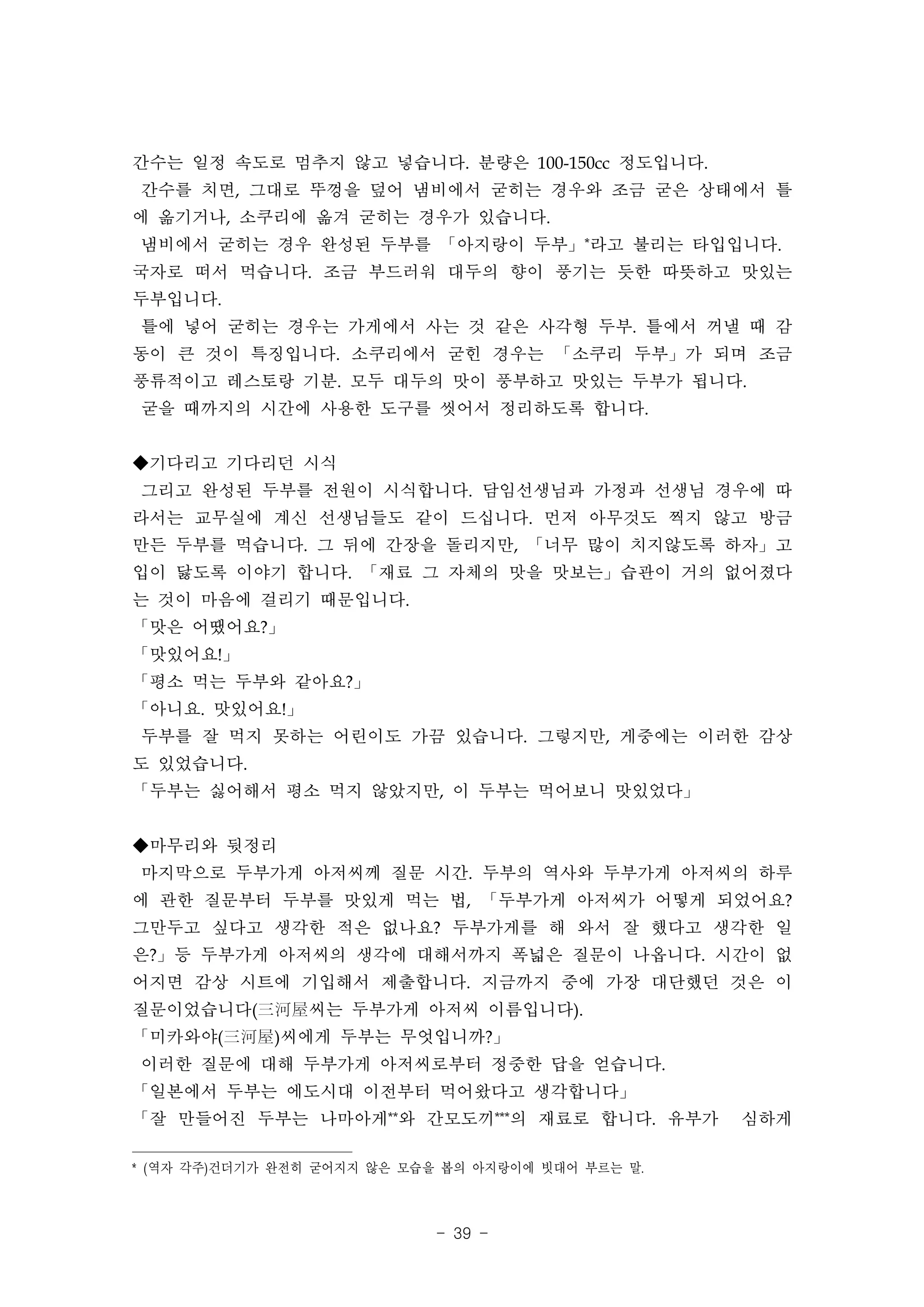 간수는 일정 속도로 멈추지 않고 넣습니다. 분량은 100-150cc 정도입니다.
간수를 치면, 그대로 뚜껑을 덮어 냄비에서 굳히는 경우와 조금 굳은 상태에서 틀
에 옮기거나, 소쿠리에 옮겨 굳히는 경우가 있습니다.
냄비에서 굳히는 경우 완성된 두부를 「아지랑이 두부」*라고 불리는 타입입니다. 　
국자로 떠서 먹습니다. 조금 부드러워 대두의 향이 풍기는 듯한 따뜻하고 맛있는
두부입니다.
틀에 넣어 굳히는 경우는 가게에서 사는 것 같은 사각형 두부. 틀에서 꺼낼 때 감
동이 큰 것이 특징입니다. 소쿠리에서 굳힌 경우는 「소쿠리 두부」가 되며 조금
풍류적이고 레스토랑 기분. 모두 대두의 맛이 풍부하고 맛있는 두부가 됩니다.
굳을 때까지의 시간에 사용한 도구를 씻어서 정리하도록 합니다.


◆기다리고 기다리던 시식
그리고 완성된 두부를 전원이 시식합니다. 담임선생님과 가정과 선생님 경우에 따
라서는 교무실에 계신 선생님들도 같이 드십니다. 먼저 아무것도 찍지 않고 방금
만든 두부를 먹습니다. 그 뒤에 간장을 돌리지만, 「너무 많이 치지않도록 하자」고
입이 닳도록 이야기 합니다. 「재료 그 자체의 맛을 맛보는」습관이 거의 없어졌다
는 것이 마음에 걸리기 때문입니다.
「맛은 어땠어요?」
「맛있어요!」
「평소 먹는 두부와 같아요?」
「아니요. 맛있어요!」
두부를 잘 먹지 못하는 어린이도 가끔 있습니다. 그렇지만, 게중에는 이러한 감상
도 있었습니다.
「두부는 싫어해서 평소 먹지 않았지만, 이 두부는 먹어보니 맛있었다」


◆마무리와 뒷정리
마지막으로 두부가게 아저씨께 질문 시간. 두부의 역사와 두부가게 아저씨의 하루
에 관한 질문부터 두부를 맛있게 먹는 법, 「두부가게 아저씨가 어떻게 되었어요?
그만두고 싶다고 생각한 적은 없나요? 두부가게를 해 와서 잘 했다고 생각한 일
은?」등 두부가게 아저씨의 생각에 대해서까지 폭넓은 질문이 나옵니다. 시간이 없
어지면 감상 시트에 기입해서 제출합니다. 지금까지 중에 가장 대단했던 것은 이
질문이었습니다(三河屋씨는 두부가게 아저씨 이름입니다).
「미카와야(三河屋)씨에게 두부는 무엇입니까?」
이러한 질문에 대해 두부가게 아저씨로부터 정중한 답을 얻습니다.
「일본에서 두부는 에도시대 이전부터 먹어왔다고 생각합니다」
「잘 만들어진 두부는 나마아게**와 간모도끼***의 재료로 합니다. 유부가             심하게

* ( 역자 각주) 건더기가 완전히 굳어지지 않은 모습을 봅의 아지랑이에 빗대어 부르는 말.



                              - 39 -
 